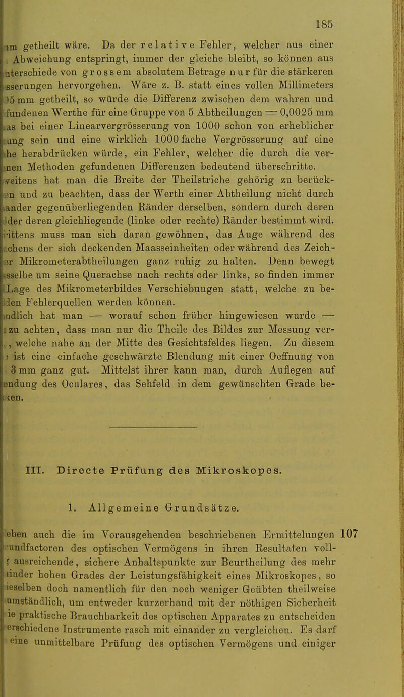 im getheilt wäre. Da der relative Fehler, welcher aus einer 11 Abweichung entspringt, immer der gleiche bleibt, so können aus | aterschiede von grossem ahsolutem Betrage nur für die stärkeren l-sserungen hervorgehen. Wäre z. B. statt eines vollen Millimeters 15 mm getheilt, so würde die Differenz zwischen dem wahren und j fundenen Werthe für eine Gruppe von 5 Abtheilungen — 0,0025 mm I as bei einer Liuearvergrösserung von 1000 schon von erheblicher kang sein und eine wirklich 1000fache Vergrösserung auf eine l>he herabdrücken würde, ein Fehler, welcher die durch die ver- Lnen Methoden gefundenen Differenzen bedeutend überschritte, seitens hat man die Breite der Theilstriche gehörig zu berück- ;n und zu beachten, dass der Werth einer Abtheilung nicht durch ander gegenüberliegenden Ränder derselben, sondern durch deren der deren gleichliegende (linke oder rechte) Ränder bestimmt wird, ittens muss man sich daran gewöhnen, das Auge während des Lehens der sich deckenden Maasseinheiten oder während des Zeich- sr Mikrometerabtheilungen ganz ruhig zu halten. Denn bewegt • sselbe um seine Querachse nach rechts oder links, so finden immer ILage des Mikrometerbildes Verschiebungen statt, welche zu be- llen Fehlerquellen werden können. mdlich hat man —1 worauf schon früher hingewiesen wurde — . zu achten, dass man nur die Theile des Bildes zur Messung ver- . , welche nahe an der Mitte des Gesichtsfeldes liegen. Zu diesem : ist eine einfache geschwärzte Blendung mit einer Oeffnung von 3 mm ganz gut. Mittelst ihrer kann man, durch Auflegen auf Endung des Oculares, das Sehfeld in dem gewünschten Grade be- : cen. III. Directe Prüfung des Mikroskopes. 1. Allgemeine Grundsätze. eben auch die im Vorausgehenden beschriebenen Ermittelungen •undfactoren des optischen Vermögens in ihren Resultaten voll- ausreichende, sichere Anhaltspunkte zur Beurtheilung des mehr under hohen Grades der Leistungsfähigkeit eines Mikroskopes, so leselben doch namentlich für den noch weniger Geübten theilweise umständlich, um entweder kurzerhand mit der nöthigen Sicherheit ie praktische Brauchbarkeit des optischen Apparates zu entscheiden erschiedene Instrumente rasch mit einander zu vergleichen. Es darf eine unmittelbare Prüfung des optischen Vermögens und einiger