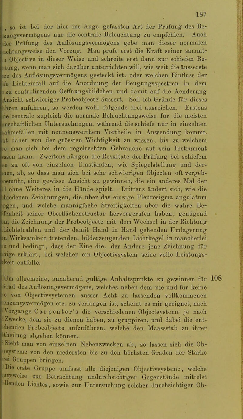 i so ist bei der hier ins Auge gefassten Art der Prüfung des Be- { diuigsverniögens nur die centrale Beleuchtung zu empfehlen. Auch ■der Prüfung des Auflösungsvermögens gebe man dieser normalen I lchtuugsweise den Vorzug. Man prüfe erst die Kraft seiner sämmt- 1 Objective in dieser Weise und schreite erst dann zur schiefen Be- timg, wenn man sich darüber unterrichten will, wie weit die äusserste Nze des Auflösungsvermögens gesteckt ist, oder welchen Einfluss der fe Lichteiufall auf die Anordnung der Beugungsspectren in dem zu controlirenden Oeffnungsbildchen und damit auf die Aenderung Ansicht schwieriger Probeobjecte äussert. Soll ich Gründe für dieses bhren anführen, so werden wohl folgende drei ausreichen. Erstens ie centrale zugleich die normale Beleuchtungsweise für die meisten »nschaftlichen Untersuchungen, während die schiefe nur in einzelnen lahmefällen mit nennenswerthem Vortheile in Anwendung kommt. it daher von der grössten Wichtigkeit zu wissen, bis zu welchem e mau sich bei dem regelrechten Gebrauche auf sein Instrument nssen kann. Zweitens hängen die Resultate der Prüfung bei schiefem %&. zu oft von einzelnen Umständen, wie Spiegelstellung und der- iaen, ab, so dass man sich bei sehr schwierigen Objecten oft vergeb- ©emüht, eine gewisse Ansicht zu gewinnen, die ein anderes Mal der I I ohne Weiteres in die Hände spielt. Drittens ändert sich, wie die hiedenen Zeichnungen, die über das einzige Pleurosigma angulatum pgen, und welche mannigfache Streitigkeiten über die wahre Be- ifenheit seiner Oberflächenstructur hervorgerufen haben, genügend i n, die Zeichnung der Probeobjecte mit dem Wechsel in der Richtung .Lichtstrahlen und der damit Hand in Hand gehenden Umlagerung ]Q Wirksamkeit tretenden, bilderzeugenden Lichtkegel in mancherlei e und bedingt, dass der Eine die, der Andere jene Zeichnung für nige erklärt, bei welcher ein Objectivsystem seine volle Leistungs- ikeit entfalte. Um allgemeine, annähernd gültige Anhaltspunkte zu gewinnen für 108 irad des Auflösungsvermögens, welches neben dem nie und für keine e von Objectivsystemen ausser Acht zu lassenden vollkommenen enzangsvermögen etc. zu verlangen ist, scheint es mir geeignet, nach Vorgange Carpenter's die verschiedenen Objectsysteme je nach Zwecke, dem sie zu dienen haben, zu gruppiren, und dabei die ent- senden Probeobjecte aufzuführen, welche den Maassstab zu ihrer theilung abgeben können. ' Sieht man von einzelnen Nebenzwecken ab, so lassen sich die Ob- rsysteme von den niedersten bis zu den höchsten Graden der Stärke •ei Gruppen bringen. Bie erste Gruppe umfasst alle diejenigen Objectivsysteme, welche ugsweise zur Betrachtung undurchsichtiger Gegenstände mittelst ■llenden Lichtes, sowie zur Untersuchung solcher durchsichtiger Ob-