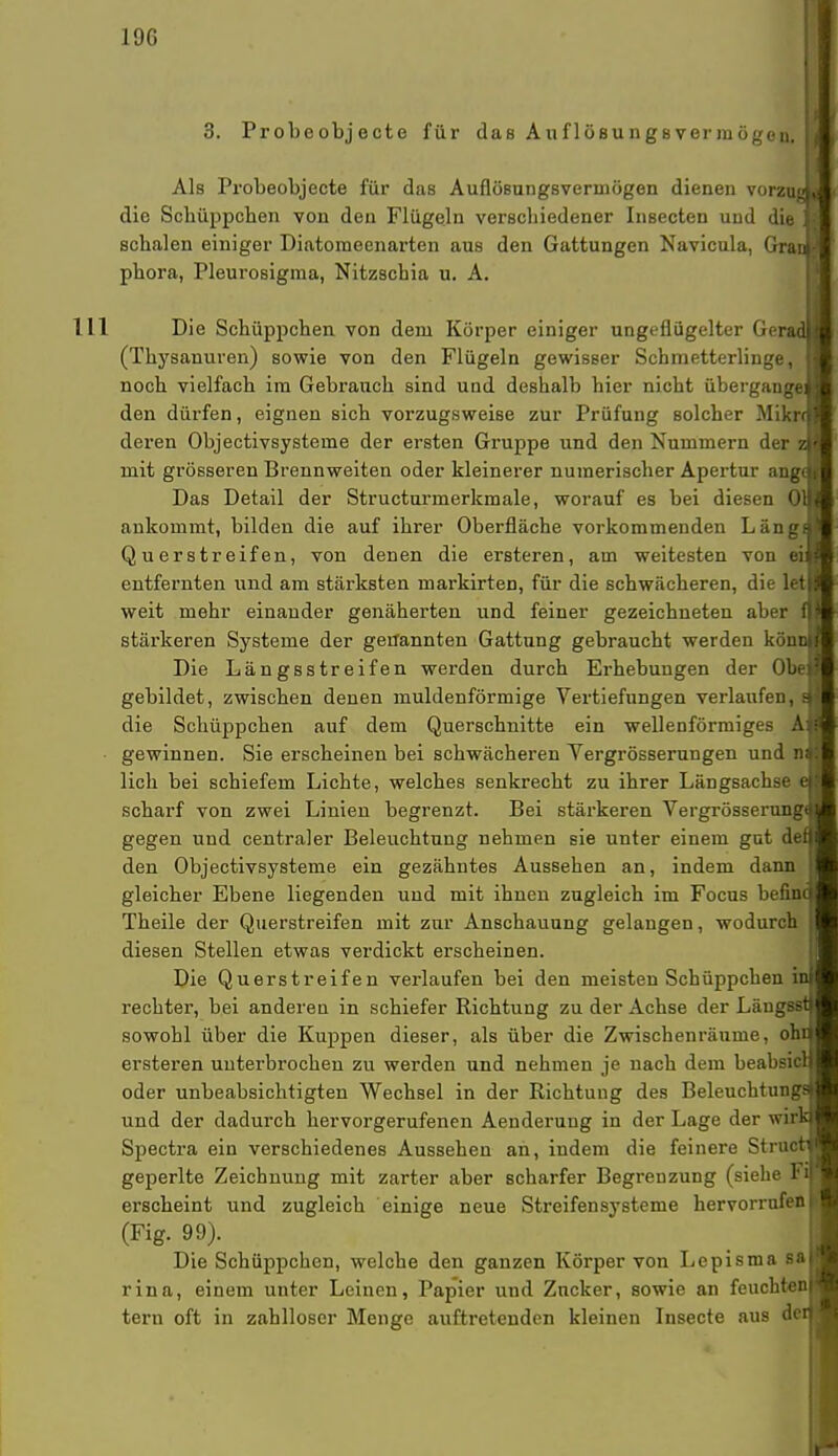 3. Probeobjecte für das Auflösungsvermögen, j Als Probeobjecte für das Auflösungsvermögen dienen vorzugu die Scbüppcben von den Flügeln verscbiedener Insecten und die ', | schalen einiger Diatoraeenarten aus den Gattungen Navicula, Grau- phora, Pleurosigma, Nitzscbia u. A. III Die Schüppchen von dem Körper einiger ungetlügelter (icrad l (Thysanuren) sowie von den Flügeln gewisser Schmetterlinge, H noch vielfach im Gebranch sind und deshalb hier nicht übergangen;l den dürfen, eignen sich vorzugsweise zur Prüfung solcher Mikrf>? deren Objectivsysteme der ersten Gruppe und den Nummern der v.v mit grösseren Brennweiten oder kleinerer numerischer Apertur angrti Das Detail der Structurmerkmale, worauf es bei diesen üll< ankommt, bilden die auf ihrer Oberfläche vorkommenden Längs! Querstreifen, von denen die erBteren, am weitesten von ei$j entfernten und am stärksten markirten, für die schwächeren, die letl weit mehr einander genäherten und feiner gezeichneten aber ifl stärkeren Systeme der genannten Gattung gebraucht weiden köncu Die Längsstreifen werden durch Erhebungen der 0b<-: gebildet, zwischen denen muldenförmige Vertiefungen verlaufen, sl die Schüppchen auf dem Querschnitte ein wellenförmiges Aa gewinnen. Sie erscheinen bei schwächeren Yergrösserungen und tiM lieh bei schiefem Lichte, welches senkrecht zu ihrer Längsachse eU scharf von zwei Linien begrenzt. Bei stärkeren Vergrösserung^ gegen und centraler Beleuchtung nehmen sie unter einem gut den den Objectivsysteme ein gezähntes Aussehen an, indem dann j gleicher Ebene liegenden und mit ihnen zugleich im Focus befind Theile der Querstreifen mit zur Anschauung gelangen, wodurch I diesen Stellen etwas verdickt erscheinen. Die Querstreifen verlaufen bei den meisten Schüppchen inj rechter, bei anderen in schiefer Richtung zu der Achse der Läugssn sowohl über die Kuppen dieser, als über die Zwischenräume, ohri ersteren unterbrochen zu werden und nehmen je nach dem beabsicH oder unbeabsichtigten Wechsel in der Richtung des Beleuchtungsj und der dadurch hervorgerufenen Aenderung in der Lage der wirkj Spectra ein verschiedenes Aussehen an, indem die feinere Structi geperlte Zeichnung mit zarter aber scharfer Begrenzung (siehe F« erscheint und zugleich einige neue Streifensysteme hervorrufen | (Fig. 99). Die Schüppchen, welche den ganzen Körper von Lepisma saj rina, einem unter Leinen, Papier und Zucker, sowie an feuchten! tern oft in zahlloser Menge auftretenden kleinen Insecte aus den