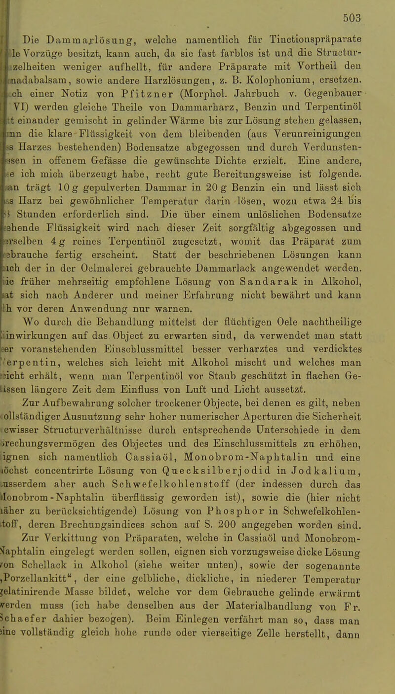 Die Danini arlösung, welche namentlich für Tinctionspräparate fi le Vorzüge besitzt, kann auch, da sie fast farblos ist und die Structur- II zelheiten weniger aufhellt, für andere Präparate mit Vortheil den )l:nadabalsam, sowie andere Harzlösungen, z. B. Kolophonium, ersetzen. l(.oh einer Notiz von Pfitzner (Morphol. Jahrbuch v. Gegeubauer l'VI) werden gleiche Theile von Dammarharz, Benzin und Terpentinöl Itt einander gemischt in gelinder Wärme bis zur Lösung stehen gelassen, Imn die klare Flüssigkeit von dem bleibenden (aus Verunreinigungen Iss Harzes bestehenden) Bodensatze abgegossen und durch Verdunsten- ■asen in offenem Gefässe die gewünschte Dichte erzielt. Eine andere, Ite ich mich überzeugt habe, recht gute Bereitungsweise ist folgende. |.an trägt 10 g gepulverten Dammar in 20 g Benzin ein und lässt sich I.-.S Harz bei gewöhnlicher Temperatur darin lösen, wozu etwa 24 bis I* Stunden erforderlich sind. Die über einem unlöslichen Bodensatze «ehende Flüssigkeit wird nach dieser Zeit sorgfältig abgegossen und Isrselben 4 g reines Terpentinöl zugesetzt, womit das Präparat zum Ie3brauche fertig erscheint. Statt der beschriebenen Lösungen kann pich der in der Oelmalerei gebrauchte Dammarlack angewendet werden, hie früher mehrseitig empfohlene Lösung von Sandarak in Alkohol, tat sich nach Anderer und meiner Erfahrung nicht bewährt und kann !h vor deren Anwendung nur warnen. Wo durch die Behandlung mittelst der flüchtigen Oele nachtheilige inwirkungen auf das Object zu erwarten sind, da verwendet man statt er voranstehenden Einschlussmittel besser verharztes und verdicktes erpentin, welches sich leicht mit Alkohol mischt und welches man iicht erhält, wenn man Terpentinöl vor Staub geschützt in flachen Ge- iissen längere Zeit dem Einfluss von Luft und Licht aussetzt. Zur Aufbewahrung solcher trockener Objecte, bei denen es gilt, neben ollständiger Ausnutzung sehr hoher numerischer Aperturen die Sicherheit ewisser Structurverhältnisse durch entsprechende Unterschiede in dem >rechungsvermögen des Objectes und des Einschlussmittels zu erhöhen, ignen sich namentlich Cassiaöl, Monobrom-Naphtalin und eine lochst concentrirte Lösung von Quecksilberjodid in Jodkalium, .usserdem aber auch Schwefelkohlenstoff (der indessen durch das tfonobrom-Naphtalin überflüssig geworden ist), sowie die (hier nicht läher zu berücksichtigende) Lösung von Phosphor in Schwefelkohlen- itoff, deren Brechungsindices schon auf S. 200 angegeben worden sind. Zur Verkittung von Präparaten, welche in Cassiaöl und Monobrom- Naphtalin eingelegt werden sollen, eignen sich vorzugsweise dicke Lösung ron Schellack in Alkohol (siehe weiter unten), sowie der sogenannte ,PorzellankittK, der eine gelbliche, dickliche, in niederer Temperatur jelatinirende Masse bildet, welche vor dem Gebrauche gelinde erwärmt werden muss (ich habe denselben aus der Materialhandlung von Fr. üchaefer dahier bezogen). Beim Einlegen verfährt man so, dass man >inc vollständig gleich hohe runrlo oder vierseitige Zelle herstellt, dann