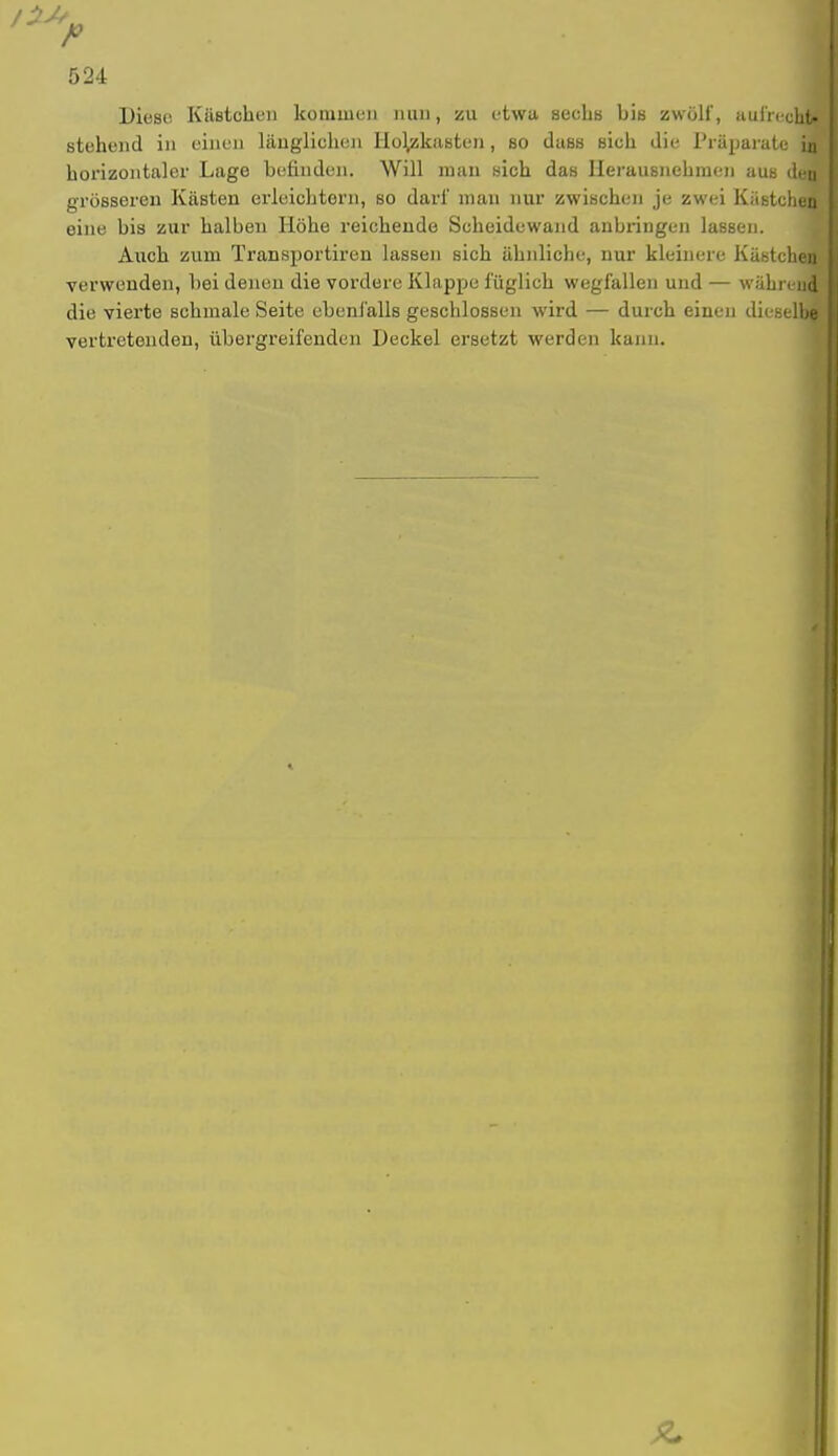 Diese Kästchen kommen nun, 5511 etwa sechs bis zwölf, aufrecht* stehend in einen länglichen Hol/kasten, so duss sich die Präparate uj! horizontaler Lage befinden. Will man sich das Herausnehmen aus den! grösseren Kästen erleichtern, so darf man nur zwischen je zwei Küstchefi eine bis zur halben Höhe reichende Scheidewand anbringen lassen. Auch zum Transportiren lassen sich ähnliche, nur kleinere Kästcheifl verwenden, bei denen die vordere Klappe füglich wegfallen und — während die vierte schmale Seite ebenfalls geschlossen wird — durch einen dieselbe vertretenden, übergreifenden Deckel ersetzt werden kann.