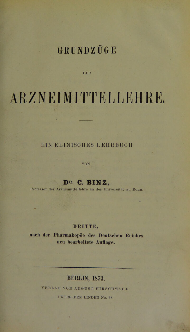 (JRUNDZÜGE DER EIN KLINISCHES LEHRBUCH VON DR C. BINZ, Professor der Arzneimittellehre an der Universität zu Bonn. DRITTE, nach der Pharmakopoe des Deutschen Reiches neu bearbeitete Auflage. BERLIN, 1873. VERLAG VON AUGUST IIIR SCHWA L D. UNTER DEN LINDEN No. 68.