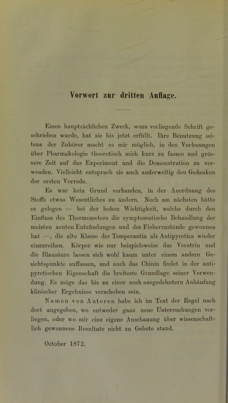 Vorwort zur dritten Auflage. Einen hauptsächlichen Zweck, wozu vorliegende Schrift ge- schrieben wurde, hat sie bis jetzt erfüllt. Ihre Benutzung sei- tens der Zuhörer macht es mir möglich, in den Vorlesungen über Pharmakologie theoretisch mich kurz zu fassen und grös- sere Zeit auf das Experiment und die Demonstration zu ver- wenden. Vielleicht entsprach sie auch anderweitig den Gedanken der ersten Vorrede. Es war kein Grund vorhanden, in der Anordnung des Stoffs etwas Wesentliches zu ändern. Noch am nächsten hätte es gelegen — bei der hohen Wichtigkeit, welche durch den Einlluss des Thermometers die symptomatische Behandlung der meisten acuten Entzündungen und der Fieberzustände gewonnen hat —, die alte Klasse der Temperantia als Antipyretica wieder einzureihen. Körper wie nur beispielsweise das Veratriu und die Blausäure lassen sich wohl kaum unter einem andern Ge- sichtspunkte auffassen, und auch das Chinin findet in der anti- pyretischen Eigenschaft die breiteste Grundlage seiner Verwen- dung. Es möge das bis zu einer noch ausgedehntem Anhäufung klinischer Ergebnisse verschoben sein. Namen von Autoren habe ich im Text der Regel nach dort angegeben, wo entweder ganz neue Untersuchungen vor- liegen, oder wo mir eine eigene Anschauung über wissenschaft- lich gewonnene Resultate nicht zu Gebote stand. October 1872.