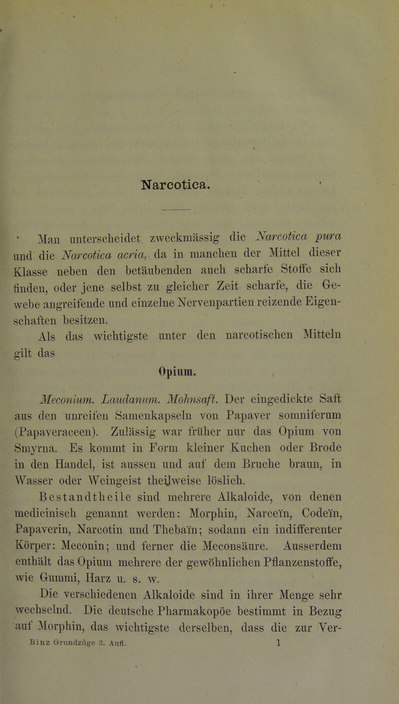 Narcotica. ' Mau unterscheidet zweckmässig die Narcotica pura und die Narcotica acria, da in manchen der Mittel dieser Klasse neben den betäubenden auch scharfe Stoffe sich finden, oder jene selbst zu gleicher Zeit scharfe, die Ge- webe angreifende und einzelne Nervenpartien reizende Eigen- schaften besitzen. Als das wichtigste unter den narcotischen Mitteln gilt das Opium. , Meconium. Laudamm. Mohnsaft. Der eingedickte Saft aus den unreifen Samenkapseln von Papaver somniferum (Papaveraceen). Zulässig war früher nur das Opium von Smyrna. Es kommt in Form kleiner Kuchen oder Brode in den Handel, ist aussen und auf dem Bruche braun, in Wasser oder Weingeist theijweise löslich. Bestandtheile sind mehrere Alkaloide, von denen medicinisch genannt werden: Morphin, Narce'in, Codein, Papaverin, Narcotin und Thebain; sodann ein indifferenter Körper: Meconin; und ferner die Meconsäure. Ausserdem enthält das Opium mehrere der gewöhnlichen Pflanzenstoffe, wie Gummi, Harz u. s. w. Die verschiedenen Alkaloide sind in ihrer Menge sehr wechselnd. Die deutsche Pharmakopoe bestimmt in Bezug auf Morphin, das wichtigste derselben, dass die zur Ver-