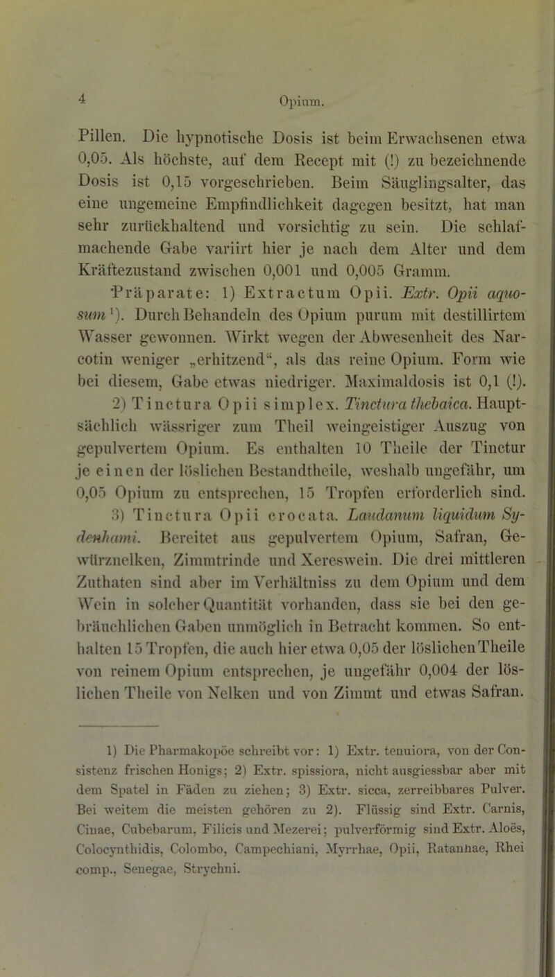 Pillen. Die hypnotische Dosis ist beim Erwachsenen etwa 0,05. Als höchste, auf dem Recept mit (!) zu bezeichnende Dosis ist 0,15 vorgeschrieben. Beim Säuglingsalter, das eine ungemeine Empfindlichkeit dagegen besitzt, hat man sehr zurückhaltend und vorsichtig zu sein. Die schlaf- machende Gabe variirt hier je nach dein Alter und dem Kräftezustand zwischen 0,001 und 0,005 Gramm. 'Präparate: 1) Extractum Opii. Extr. Opii aquo- sum'). Durch Behandeln des Opium purum mit destillirtem Wasser gewonnen. Wirkt wegen der Abwesenheit des Nar- cotin weniger „erhitzend“, als das reine Opium. Form wie bei diesem, Gabe etwas niedriger. Maximaldosis ist 0,1 (!). 2) T i nct u ra Opii s i m p 1 e x. Tinctura thcbaica. Haupt- sächlich wässriger zum Theil weingeistiger Auszug von gepulvertem Opium. Es enthalten 10 Theile der Tinctur je einen der löslichen Bestandtheile, weshalb ungefähr, um 0,05 Opium zu entsprechen, 15 Tropfen erforderlich sind. 3) Tinctura Opii crocata. Laudamim liquidum Sy- denhami. Bereitet aus gepulvertem Opium, Safran, Ge- würznelken, Zimmtrinde und Xereswein. Die drei mittleren Zuthaten sind aber im Verhältniss zu dem Opium und dem Wein in solcher Quantität vorhanden, dass sie bei den ge- bräuchlichen Gaben unmöglich in Betracht kommen. So ent- halten 15 Tropfen, die auch hier etwa 0,05 der löslichen Theile von reinem Opium entsprechen, je ungefähr 0,004 der lös- lichen Theile von Nelken und von Zimmt und etwas Safran. 1) Die Pharmakopoe schreibt vor: 1) Extr. tenuiora, vonderCon- sistenz frischen Honigs; 2) Extr. spissiora, nicht ausgiessbar aber mit dem Spatel in Fäden zu ziehen; 3) Extr. sicca, zerreibbares Pulver. Bei weitem die meisten gehören zu 2). Flüssig sind Extr. Carnis, Ciuae, Cubebarum. Filicis und Mezerei; pulverförmig sind Extr. Aloes, C'olocynthidis, Colombo, Campecliiani, Mvrrhae, Opii, Ratanhae, Rhei comp., Senegae, Strychni.