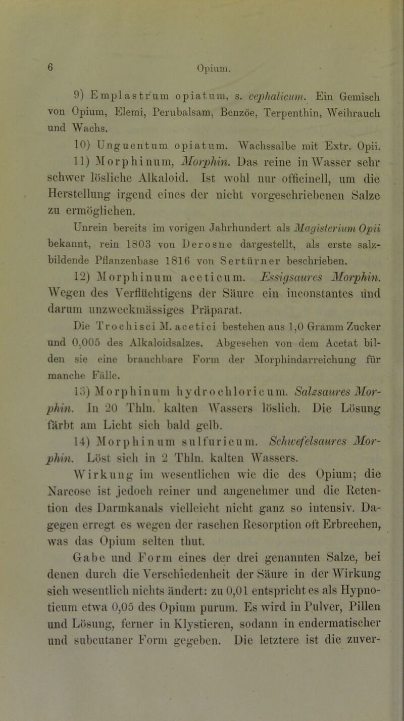 9) Emplastrum opiatum, s. cephalicum. Ein Gemisch von Opium, Elemi, Perubalsam, Benzoe, Terpenthin, Weihrauch und Wachs. 10) Unguentum opiatum. Wachssalbe mit Extr. Opii. 11) Morphinum, Morphin. Das reine in Wasser sehr schwer lösliche Alkaloid. Ist wohl nur officinell, um die Herstellung irgend eines der nicht vorgeschriebenen Salze zu ermöglichen. Unrein bereits im vorigen Jahrhundert als Magisterium Opii bekannt, rein 1803 von Derosne dargestellt, als erste salz- bildende Pllanzenbase 1813 von Sertürner beschrieben. 12) Morphinum aceticum. Essigsaures Morphin. Wegen des Verflüchtigens der Säure ein inconstantes dnd darum unzweckmässiges Präparat. Die Trochisci 31. acetici bestehen aus 1,0 Gramm Zucker und 0,005 des Alkaloidsalzes. Abgesehen von dem Acetat bil- den sie eine brauchbare Form der Morphindarreichung für manche Falle. 13) M o r p hin um h y d r o ch 1 or i c u m. Salzsaures Mor- phin. In 20 Thln. kalten Wassers löslich. Die Lösung färbt am Licht sich bald gelb. 14) Morphinum sulfuricum. Schwefelsaures Mor- phin. Löst sich in 2 Thln. kalten Wassers. Wirkung im wesentlichen wie die des Opium; die Narcose ist jedoch reiner und angenehmer und die Reten- tion des Darmkanals vielleicht nicht ganz so intensiv. Da- gegen erregt es wegen der raschen Resorption oft Erbrechen, was das Opium selten thut. Gabe und Form eines der drei genannten Salze, bei denen durch die Verschiedenheit der Säure in der Wirkung sich wesentlich nichts ändert: zu 0,01 entspricht es als Ilypno- ticum etwa 0,05 des Opium purum. Es wird in Pulver, Pillen und Lösung, ferner in Klystieren, sodann in endermatischer und subcutaner Form gegeben. Die letztere ist die zuver-