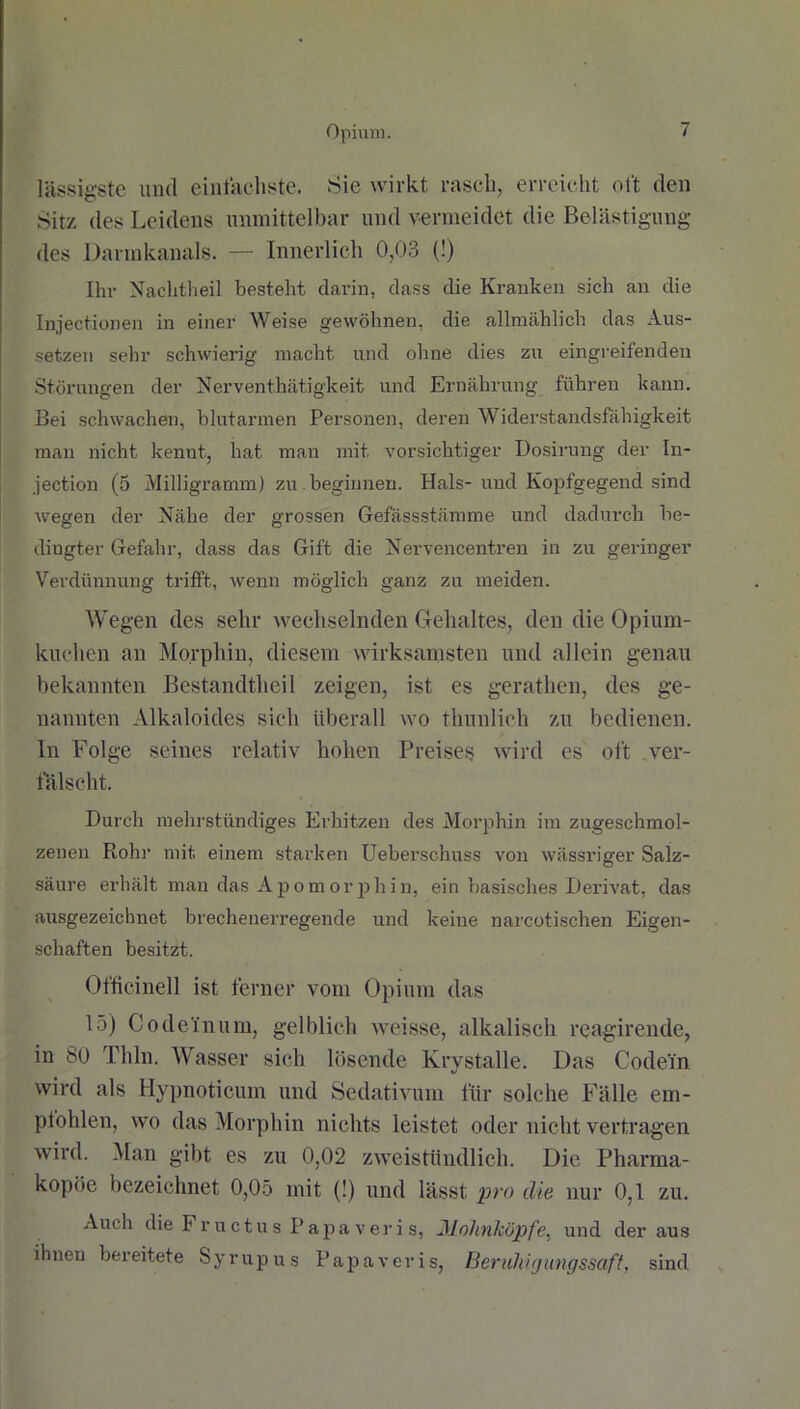 lässigste und einfachste. Sie wirkt rasch, erreicht oft den Sitz des Leidens unmittelbar und vermeidet die Belästigung des Dannkanals. — Innerlich 0,03 (!) Ihr Nachtheil besteht darin, dass die Kranken sich an die Injectionen in einer Weise gewöhnen, die allmählich das Aus- setzen sehr schwierig macht und ohne dies zu eingreifenden Störungen der Nerventhätigkeit und Ernährung führen kann. Bei schwachen, blutarmen Personen, deren Widerstandsfähigkeit mau nicht kennt, hat man mit vorsichtiger Dosirung der In- jection (5 Milligramm) zu.beginnen. Hals-und Kopfgegend sind wegen der Nähe der grossen Gefässstämme und dadurch be- dingter Gefahr, dass das Gift die Nervencentren in zu geringer Verdünnung trifft, wenn möglich ganz zu meiden. Wegen des sehr wechselnden Gehaltes, den die Opium- kuchen an Morphin, diesem wirksamsten und allein genau bekannten Bestandtheil zeigen, ist es gerathen, des ge- nannten Alkaloides sich überall wo thunlieh zu bedienen. In Folge seines relativ hohen Preises wird es oft ver- fälscht. Durch mehrstündiges Erhitzen des Morphin im zugeschmol- zenen Rohr mit. einem starken Ueberschuss von wässriger Salz- säure erhält man das Apomorphin, ein basisches Derivat, das ausgezeichnet brechenerregende und keine narcotischen Eigen- schaften besitzt. Officinell ist ferner vom Opium das 15) Codeinum, gelblich weisse, alkalisch reagirende, in 80 Thln. Wasser sich lösende Krystalle. Das Codei'n wird als Hypnoticum und Sedativum für solche Fälle em- pfohlen, wo das Morphin nichts leistet oder nicht vertragen wird. Man gibt es zu 0,02 zweistündlich. Die Pharma- kopoe bezeichnet 0,05 mit (!) und lässt pro die nur 0,1 zu. Auch die Fructus Papaveris, Mohnköpfe, und der aus ihnen bereitete Syrupus Papaveris, Beruhigungssaft, sind.