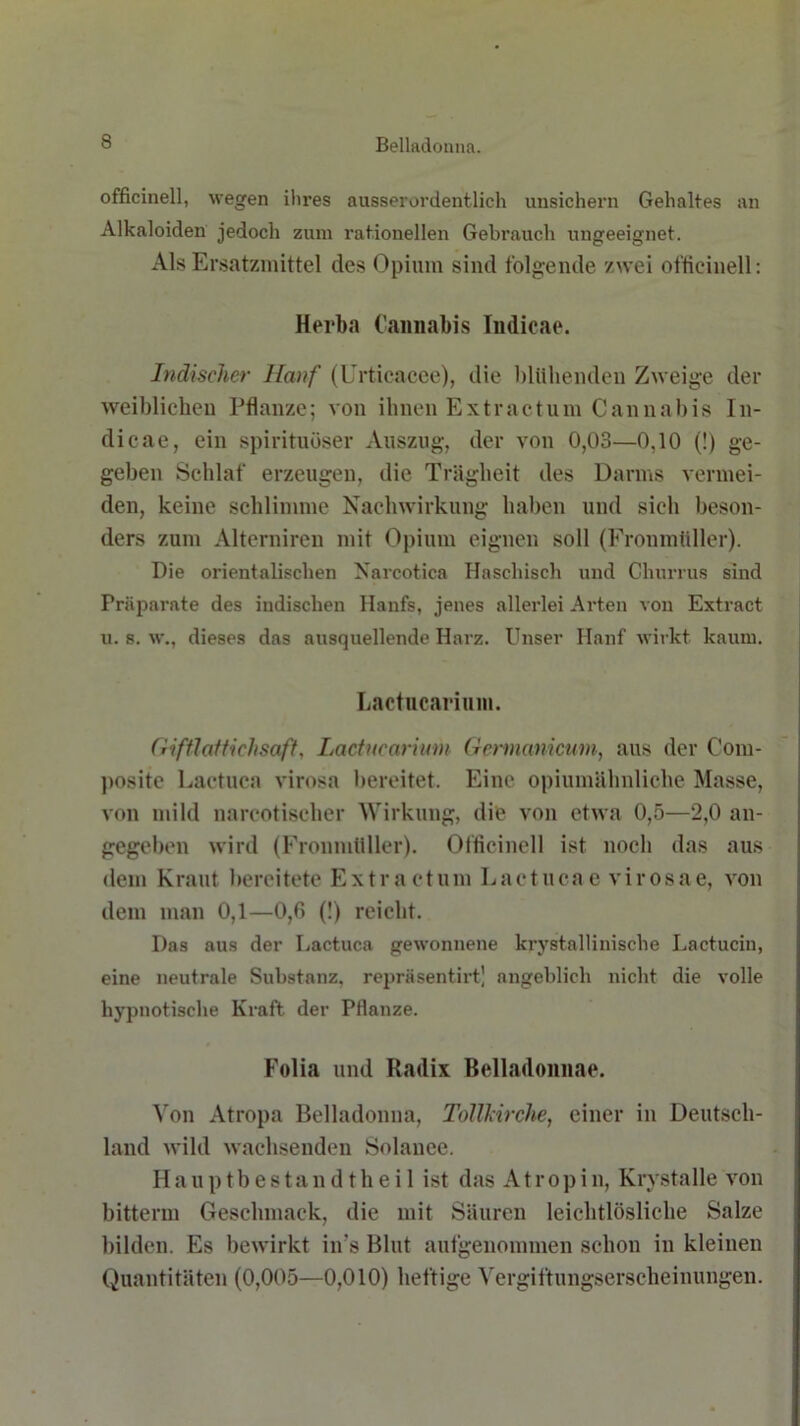 officinell, wegen ihres ausserordentlich unsichern Gehaltes an Alkaloiden jedoch zum rationellen Gebrauch ungeeignet. Als Ersatzmittel des Opium sind folgende zwei officinell: Herba Cannabis Indicae. Indischer Hanf (Urtieacee), die blühenden Zweige der weiblichen Pflanze; von ihnen Extractum Cannabis In- dicae, ein spirituöser Auszug, der von 0,03—0,10 (!) ge- geben Schlaf erzeugen, die Trägheit des Darms vermei- den, keine schlimme Nachwirkung haben und sieh beson- ders zum Altcrniren mit Opium eignen soll (Fronmüller). Die orientalischen Narcotica Haschisch und Churrus sind Präparate des indischen Hanfs, jenes allerlei Arten von Extract u. s. w., dieses das ausquellende Harz. Unser Hanf wirkt kaum. Lactucarium. (Hfllaltichsaft, Lactucarium Gennanicum, aus der Com- positc Lactuca virosa bereitet. Eine opiumähnliche Masse, von mild nareotischer Wirkung, die von etwa 0,5—2,0 an- gegeben wird (Fronmliller). Officinell ist noch das aus dem Kraut bereitete Extractum Lactucae virosae, von dem man 0,1—0,6 (!) reicht. Das aus der Lactuca gewonnene krystallinische Lactucin, eine neutrale Substanz, repräsentirt’ angeblich nicht die volle hypnotische Kraft der Pflanze. Folia und Radix Belladonnae. Von Atropa Belladonna, Tollkirche, einer in Deutsch- land wild wachsenden Solanee. Hauptbestandtheil ist das Atropin, Krystalle von bitterm Geschmack, die mit Säuren leichtlösliche Salze bilden. Es bewirkt in's Blut aufgenommen schon in kleinen Quantitäten (0,005—0,010) heftige Vergiftungserscheinungen.