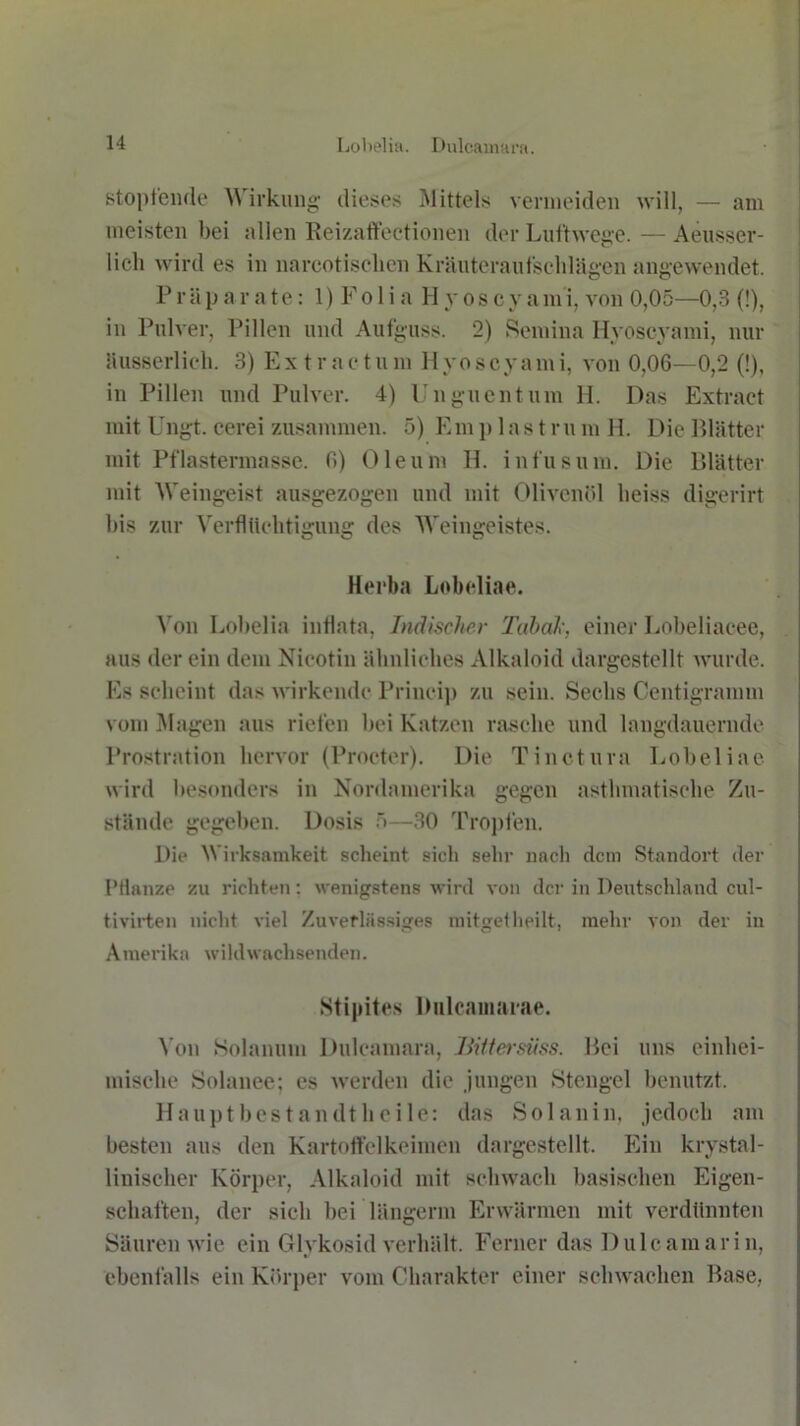 stopfende \\ irkung dieses Mittels vermeiden will, — am meisten bei allen Reizaffectionen der Luftwege. — Aeusser- 1 ich wird es in narcotischen Kräuteraufschlägen angewendet. P r ä p ar a te: 1) F o 1 i a H y o s c y a m i, von 0,05—0,3 (!), in Pulver, Pillen und Aufguss. 2) Semina Hyoscyami, nur busserlich. 3) Ex tr aetum Hyoscyami, von 0,06—0,2 (!), in Pillen und Pulver. 4) Unguentum 11. Das Extract mit Ungt. eerei zusammen. 5) Emp las t ru m H. Die Blätter mit Pflastermasse. 6) Oleum H. infus um. Die Blätter mit Weingeist ausgezogen und mit Olivenöl heiss digerirt his zur Verflüchtigung des Weingeistes. Herba Lobeliae. Von Lohelia inflata, Indischer Tabak, einer Lobeliacee, aus der ein dem Nicotin ähnliches Alkaloid dargestellt wurde. Es scheint das wirkende Princip zu sein. Sechs Centigramm vom Magen aus riefen bei Katzen rasche und langdauernde Prostration hervor (Procter). Die Tinctura Lobeliae wird besonders in Nordamerika gegen asthmatische Zu- stände gegeben. Dosis 5—30 Tropfen. Die Wirksamkeit scheint sich sehr nach dem Standort der Pflanze zu richten: wenigstens wird von der in Deutschland cul- tivirten nicht viel Zuverlässiges mitgetheilt, mehr von der in Amerika wildwachsenden. Stipites Dulcamaiae. Von Solanum Dulcamara, liiltersüss. Bei uns einhei- mische Solauee; es werden die jungen Stengel benutzt. Haupt best an dt heile: das Solanin, jedoch am besten aus den Kartoffelkeimen dargestellt. Ein krystal- linischer Körper, Alkaloid mit schwach basischen Eigen- schaften, der sich bei längerm Erwärmen mit verdünnten Säuren wie ein Glykosid verhält. Ferner das Dulcamarin, ebenfalls ein Körper vom Charakter einer schwachen Base,