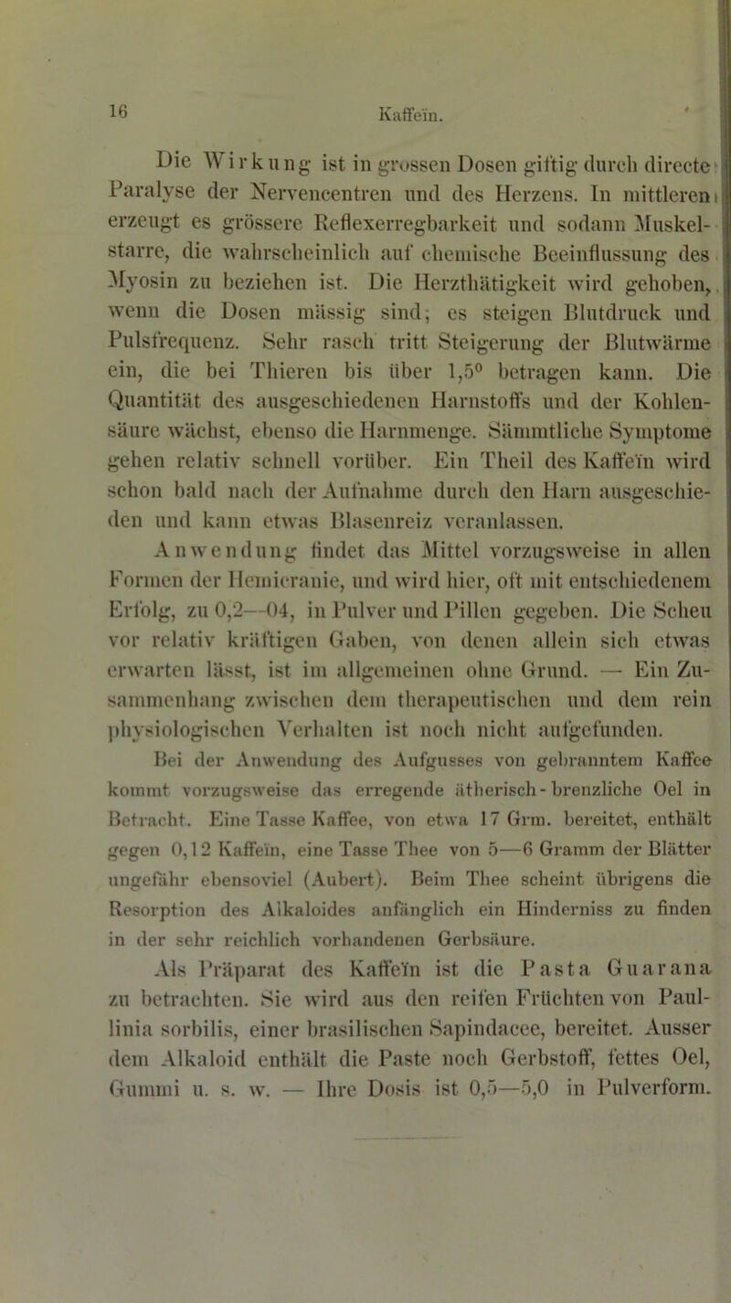 Die Wirkung ist in grossen Dosen giftig durch directe Paralyse der Nervencentren und des Herzens. In mittlerem erzeugt es grössere Reflexerregbarkeit und sodann Muskel- starre, die wahrscheinlich auf chemische Beeinflussung des Myosin zu beziehen ist. Die Herzthätigkeit wird gehoben, wenn die Dosen massig sind; es steigen Blutdruck und Pulsfrequenz. Sehr rasch tritt Steigerung der Blutwärme ein, die bei Thieren bis über 1,5° betragen kann. Die Quantität des ausgeschiedenen Harnstoffs und der Kohlen- säure wächst, ebenso die Harnmenge. Sämmtliche Symptome gehen relativ schnell vorüber. Ein Theil des Kaffe'in wird schon bald nach der Aufnahme durch den Harn ausgeschie- den und kann etwas Blasenreiz veranlassen. Anwendung findet das Mittel vorzugsweise in allen Formen der Hemicranie, und wird hier, oft mit entschiedenem Erfolg, zu 0,2—04, in Pulver und Pillen gegeben. Die Scheu vor relativ kräftigen Gaben, von denen allein sich etwas erwarten lässt, ist im allgemeinen ohne Grund. —• Ein Zu- sammenhang zwischen dem therapeutischen und dem rein physiologischen Verhalten ist noch nicht aufgefunden. Bei der Anwendung des Aufgusses von gebranntem Kaffee kommt vorzugsweise das erregende ätherisch- brenzliche Oel in Betracht. Eine Tasse Kaffee, von etwa 17 Grm. bereitet, enthält gegen 0,12 Kaffe'in, eine Tasse Tliee von 5—6 Gramm der Blätter ungefähr ebensoviel (Aubert). Beim Thee scheint übrigens die Resorption des Alkaloides anfänglich ein Hinderniss zu finden in der sehr reichlich vorhandenen Gerbsäure. Als Präparat des Kaffein ist die Pasta Guarana zu betrachten. Sie wird aus den reifen Früchten von Paul- linia sorbilis, einer brasilischen Sapindacee, bereitet. Ausser dem Alkaloid enthält die Paste noch Gerbstoff, fettes Oel, Gummi u. s. w. — Ihre Dosis ist 0,5—5,0 in Pulverform.