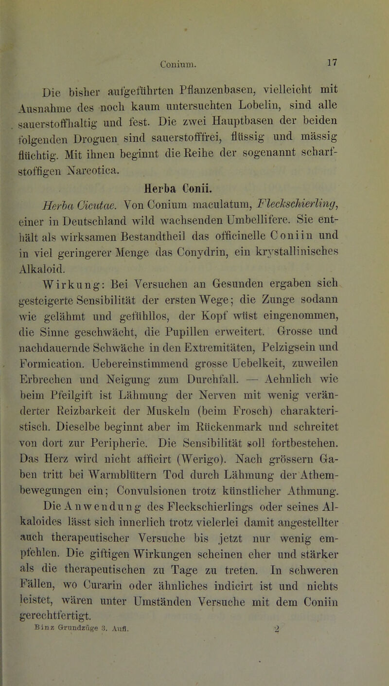 Conium. Die bisher aufgeführten Pflanzenbasen, vielleicht mit Ausnahme des noch kaum untersuchten Lobelin, sind alle sauerstoffhaltig und lest. Die zwei Hauptbasen der beiden folgenden Droguen sind sauerstofffrei, flüssig und massig flüchtig. Mit ihnen beginnt die Reihe der sogenannt scharf- stoffigen Narcotica. Herba Conii. Herba Cicutae. Von Conium maculatum, Fleckschierling, einer in Deutschland wild wachsenden Umbellifere. Sie ent- hält als wirksamen Bestandtheil das officinelle Coniin und in viel geringerer Menge das Conydrin, ein krystallinisches Alkaloid. Wirkung: Bei Versuchen an Gesunden ergaben sich gesteigerte Sensibilität der ersten Wege; die Zunge sodann wie gelähmt und gefühllos, der Kopf wüst eingenommen, die Sinne geschwächt, die Pupillen erweitert. Grosse und nachdauernde Schwäche in den Extremitäten, Pelzigsein und Formication. Uebereinstimmend grosse Uebelkeit, zuweilen Erbrechen und Neigung zum Durchfall. — Aehnlieh wie beim Pfeilgift ist Lähmung der Nerven mit wenig verän- derter Reizbarkeit der Muskeln (beim Frosch) charakteri- stisch. Dieselbe beginnt aber im Rückenmark und schreitet von dort zur Peripherie. Die Sensibilität soll fortbestehen. Das Herz wird nicht afficirt (Werigo). Nach grossem Ga- ben tritt bei Warmblütern Tod durch Lähmung der Athem- bewegungen ein; Convulsionen trotz künstlicher Athmung. Die A nwen d u n g des Fleckschierlings oder seines Al- kaloides lässt sich innerlich trotz vielerlei damit angestellter auch therapeutischer Versuche bis jetzt nur wenig em- ptehlcn. Die giftigen Wirkungen scheinen eher und stärker als die therapeutischen zu Tage zu treten. In schweren Fällen, wo Curarin oder ähnliches indicirt ist und nichts leistet, wären unter Umständen Versuche mit dem Coniin gerechtfertigt. Binz Grundzüge 8. Aufl. 2