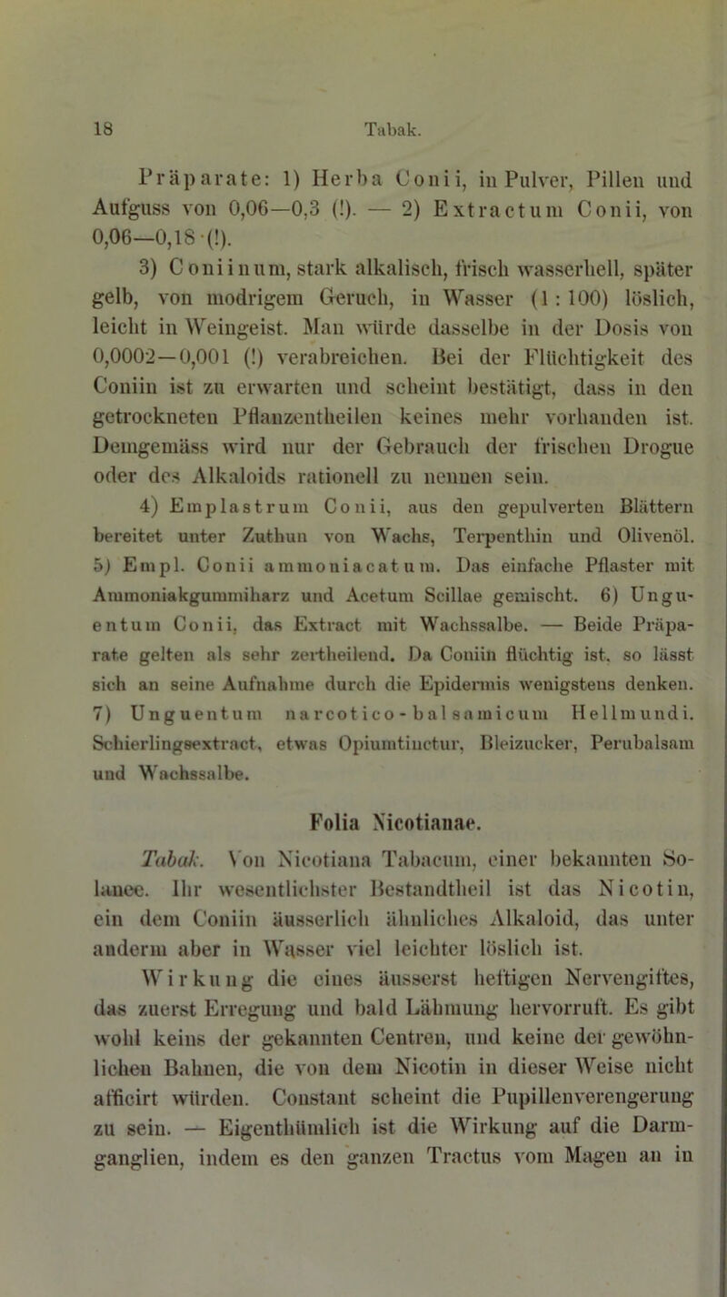 Präparate: 1) Herba Conii, in Pulver, Pillen und Aufguss von 0,06—0,3 (!). — 2) Extractum Conii, von 0,06—0,18 •(!). 3) C oni in um, stark alkalisch, frisch wasserhell, später gelb, von modrigem Geruch, in Wasser (1 : 100) löslich, leicht in Weingeist. Man würde dasselbe in der Dosis von 0,0002—0,001 (!) verabreichen. Hei der Flüchtigkeit des Coniin ist zu erwarten und scheint bestätigt, dass in den getrockneten Pflauzentheilen keines mehr vorhanden ist. Demgemäss wird nur der Gebrauch der frischen Drogue oder dos Alkaloids rationell zu nennen sein. 4) Emp last rum Conii, aus den gepulverten Blättern bereitet unter Zuthun von Wachs, Terpenthin und Olivenöl. 5) Einpl. Conii ammoniacat um. Das einfache Pflaster mit Annnoniakgunnniharz und Acetum Scillae gemischt. 6) Ungu- entum Conii, das Extract mit Wachssalbe. — Beide Präpa- rate gelten als sehr zertheileud. Da Coniin flüchtig ist. so lässt sich an seine Aufnahme durch die Epidermis wenigstens denken. 7) Unguentum narcot ico - bal samicum Hellmundi. Schierlingsextrnct, etwas Opiumtiuctur, Bleizucker, Perubalsam und Wachssalbe. Folia Xicotianae. Tabak. Von Nicotiaua Tabacum, einer bekannten So- lancc. Ihr wesentlichster Bestandtheil ist das Nicotin, ein dem Coniin äusserlich ähnliches Alkaloid, das unter andern aber in Wasser viel leichter löslich ist. Wirkung die eines äusserst heftigen Nervengiftes, das zuerst Erregung und bald Lähmung hervorruft. Es gibt wohl keins der gekannten Centreu, und keine der gewöhn- lichen Bahnen, die von dem Nicotin in dieser Weise nicht afficirt würden. Coustant scheint die Pupillenverengerung zu sein. — Eigenthümlieh ist die Wirkung auf die Darm- ganglien, indem es den ganzen Tractus vom Magen an in