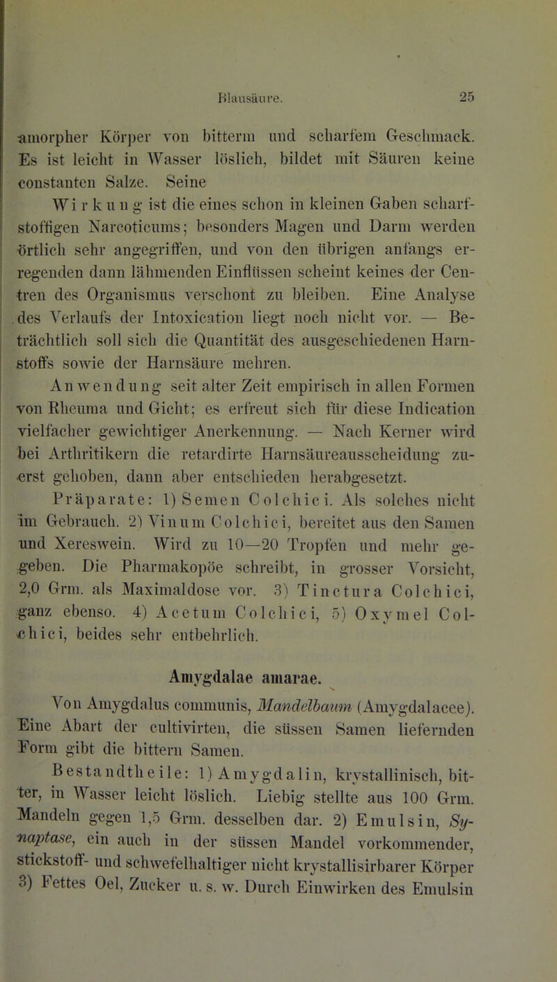 ■amorpher Körper von bitterm und scharfem Geschmack. Es ist leicht in Wasser löslich, bildet mit Säuren keine eonstanten Salze. Seine Wi r k u n g ist die eines schon in kleinen Gaben scliarf- stoffigen Narcoticums; besonders Magen und Darm werden örtlich sehr angegriffen, und von den übrigen anfangs er- regenden dann lähmenden Einflüssen scheint keines der Cen- tren des Organismus verschont zu bleiben. Eine Analyse des Verlaufs der Intoxication liegt noch nicht vor. — Be- trächtlich soll sich die Quantität des ausgeschiedenen Harn- stoffs sowie der Harnsäure mehren. An wen du ng seit alter Zeit empirisch in allen Formen von Rheuma und Gicht; es erfreut sich für diese Indication vielfacher gewichtiger Anerkennung. — Nach Kerner wird bei Arthritikern die retardirte Harnsäureausscheidung zu- erst gehoben, dann aber entschieden herabgesetzt. Präparate: 1) Semen Colchici. Als solches nicht im Gebrauch. 2) Vinum Colchici, bereitet aus den Samen und Xereswein. Wird zu 10—20 Tropfen und mehr ge- geben. Die Pharmakopoe schreibt, in grosser Vorsicht, 2,0 Grm. als Maximal dose vor. 3) Tinctura Colchici, ganz ebenso. 4) Acetum Colchici, 5) 0xvme 1 Col- chici, beides sehr entbehrlich. Amygdalae amarae. Von Amygdalus communis, Mandelbaum (Amygdalacee). Eine Abart der cultivirten, die süssen Samen liefernden Form gibt die bittern Samen. Bestandthe i 1 e: 1) Amygdalin, krvstallinisch, bit- ter, in Wasser leicht löslich. Liebig stellte aus 100 Grm. Mandeln gegen 1,5 Grm. desselben dar. 2) Emulsin, Sij- naptase, ein auch in der süssen Mandel vorkommender, Stickstoff- und schwefelhaltiger nicht krystallisirbarer Körper 3) b ettes Oel, Zucker u. s. w. Durch Einwirken des Emulsin