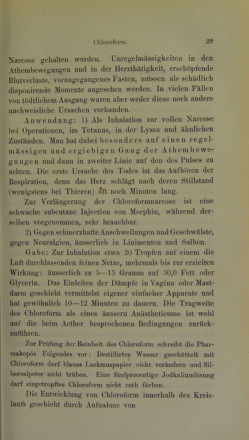 Narcose gehalten wurden. Unregelmässigkeiten in den Athembewegungen und in der Herzthätigkeit, erschöpfende Blutverluste, vorangegangenes Fasten, müssen als schädlich disponirende Momente angesehen werden. In vielen Fällen von tödtlichem Ausgang waren aber weder diese noch andere nachweisliche Ursachen vorhanden. Anwendung: 1) Als Inhalation zur vollen Narcose bei Operationen, im Tetanus, in der Lyssa und ähnlichen Zuständen. Man hat dabei besonders auf einen regel- mässigen und ergiebigen Gang der Athembewe- gungen und dann in zweiter Linie auf den des Pulses zu achten. Die erste Ursache des Todes ist das Aufhören der Respiration, denn das Herz schlägt nach deren Stillstand (wenigstens bei Thieren) oft noch Minuten lang. Zur Verlängerung der Chloroformnarcose ist eine schwache subcutane Injection von Morphin, während der- selben vorgenommen, sehr brauchbar. 2) Gegen schmerzhafte Anschwellungen und Geschwülste,, gegen Neuralgien, äusserlich in Linimenten und Salben. Gabe: Zur Inhalation etwa 20 Tropfen auf einem die Luft durchlassenden feinen Netze, mehrmals bis zur erzielten Wirkung: äusserlich zu 5—15 Gramm auf 30,0 Fett oder Glycerin. Das Einleiten der Dämpfe in Vagina oder Mast- darm geschieht vermittelst eigener einfacher Apparate und hat gewöhnlich 10—12 Minuten zu dauern. Die Tragweite des Chloroform als eines äussern Anästheticums ist wohl auf die beim Aether besprochenen Bedingungen zurück- zuführen. Zur Prüfung der Reinheit des Chloroform schreibt die Phar- makopoe Folgendes vor: Destillirtes Wasser geschüttelt mit Chloroform darf blaues Lackmuspapier nicht verändern und Sil- bersalpeter nicht trüben. Eine fünfprocentige Jodkaliumlösung darf eingetropftes Chloroform nicht roth färben. Die Entwicklung von Chloroform innerhalb des Kreis- laufs geschieht durch Aufnahme von