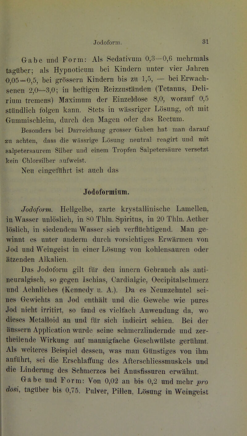 Gabe imcl Form: Als Sedativum 0,3—0,6 mehrmals tagüber; als Hypnoticum bei Kindern unter vier Jahren 0,05—0,5, bei grossem Kindern bis zu 1,5, — bei Erwach- senen 2,0—3,0; in heftigen Reizzuständen (Tetanus, Deli- rium tremens) Maximum der Einzeldose 8,0, worauf 0,5 stündlich folgen kann. Stets in wässriger Lösung, oft mit Gummischleim, durch den Magen oder das Rectum. Besonders bei Darreichung grosser Gaben hat. man darauf zu achten, dass die wässrige Lösung neutral reagirt und mit salpetersaurem Silber und einem Tropfen Salpetersäure versetzt kein Chlorsilber aufweist. Neu eingeführt ist auch das Jodoformium. Jodoform. Hellgelbe, zarte krystallinische Lamellen, in Wasser unlöslich, in 80 Thln. Spiritus, in 20 Thln. Aetlier löslich, in siedendem Wasser sich verflüchtigend. Man ge- winnt es unter anderm durch vorsichtiges Erwärmen von Jod und Weingeist in einer Lösung von kohlensauren oder ätzenden Alkalien. Das Jodoform gilt für den innern Gebrauch als anti- neuralgisch, so gegen Ischias, Cardialgie, Occipitalschmerz und Aehnliches (Kennedy u. A.). Da es Neunzehntel sei- nes Gewichts an Jod enthält und die Gewebe wie pures Jod nicht irritirt, so fand es vielfach Anwendung da, wo dieses Metalloid an und für sich indicirt schien. Bei der äussern Application wurde seine schmerzlindernde und zer- theilende Wirkung auf mannigfache Geschwülste gerühmt. Als weiteres Beispiel dessen, was man Günstiges von ihm anführt, sei die Erschlaffung des Afterschliessmuskels und die Linderung des Schmerzes bei Anusfissuren erwähnt. Gabe und Form: Von 0,02 an bis 0,2 und mehr pro dosi, tagüber bis 0,75. Pulver, Pillen, Lösung in Weingeist