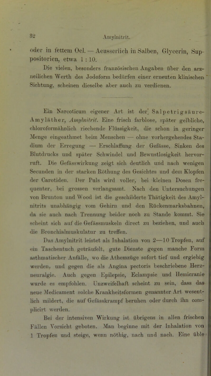 Amylnitrit. oder in tettem Ocl. — Aeusserlich in Salben, Glycerin, Sup- positorien, etwa 1 : 10. Die vielen, besonders französischen Angaben über den arz- neilichen Werth des Jodoform bedürfen einer erneuten klinischen  Sichtung, scheinen dieselbe aber auch zu verdienen. Ein Narcoticum eigener Art ist der” Salpetrigsäure- Amyläther, Amylnitrit. Eine frisch farblose, später gelbliche, chloroformähDlich riechende Flüssigkeit, die schon in geringer Menge eingeathmet beim Menschen — ohne vorhergehendes Sta- dium der Erregung — Erschlaffung der Gefasse, Sinken des Blutdrucks und später Schwindel und Bewustlosigkeit hervor- ruft. Die Gefasswirkung zeigt sich deutlich und nach wenigen Secunden in der starken Röthung des Gesichtes und dem Klopfen der Carotiden. Der Puls wird voller, bei kleinen Dosen fre- quenter, bei grossen verlangsamt. Nach den Untersuchungen von Brunton und Wood ist die geschilderte Thätigkeit des Amyl- nitrits unabhängig vom Gehirn und den Rückenmarksbahnen, da sie auch nach Trennung beider noch zu Stande kommt. Sie scheint sich auf die Gefässmuskeln direct zu beziehen, und auch die Bronchialmuskulatur zu treffen. Das Amylnitrit leistet als Inhalation von 2—10 Tropfen, auf ein Taschentuch geträufelt, gute Dienste gegen manche Form asthmatischer Anfälle, wo die Athemzüge sofort tief und ergiebig werden, und gegen die als Angina pectoris beschriebene Herz- ueuralgie. Auch gegen Epilepsie, Eclampsie und Ilemicranie wurde es empfohlen. Unzweifelhaft scheint zu sein, dass das neue Medicament solche Krankheitsformen genannter Art wesent- lich mildert, die auf Gefässkrampf beruhen oder durch ihn com- plicirt werden. Bei der intensiven Wirkung ist übrigens in allen frischen Fällen Vorsicht geboten. Man beginne mit der Inhalation von 1 Tropfen und steige, wenn nöthig, nach und nach. Eine üble
