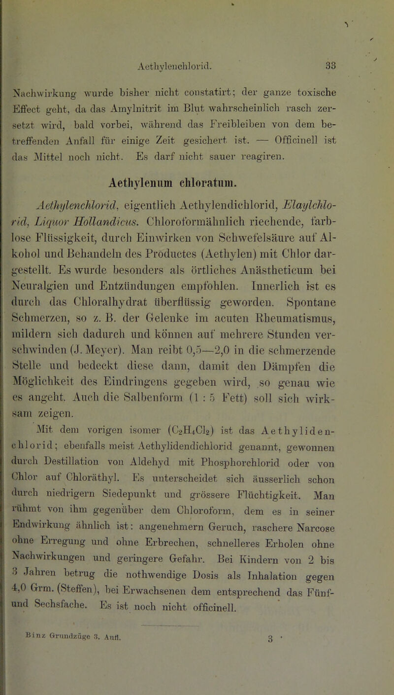 Nachwirkung wurde bisher nicht constatirt; der ganze toxische Effect geht, da das Amylnitrit im Blut wahrscheinlich rasch zer- setzt wird, bald vorbei, während das Freibleiben von dem be- treffenden Anfall für einige Zeit gesichert ist. — Officinell ist das Büttel noch nicht. Es darf nicht sauer reagiren. Aethyleimm chloratum. Aethylenchlorid, eigentlich Aethylendicbloricl, Elaylchlo- rid, Liquor Hollandicus. Chloroformähnlich riechende, farb- lose Flüssigkeit, durch Einwirken von Schwefelsäure auf Al- kohol und Behandeln des Productes (Aethylen) mit Chlor dar- gestellt. Es wurde besonders als örtliches Anästheticum bei Neuralgien und Entzündungen empfohlen. Innerlich ist es durch das Chloralhydrat überflüssig geworden. Spontane Schmerzen, so z. B. der Gelenke im acuten Rheumatismus, mildern sich dadurch und können auf mehrere Stunden ver- schwinden (J. Meyer). Man reibt 0,5—2,0 in die schmerzende Stelle und bedeckt diese dann, damit den Dämpfen die Möglichkeit des Eindringens gegeben wird, so genau wie es angeht. Auch die Salbenform (1:5 Fett) soll sich wirk- sam zeigen. Mit dem vorigen isomer (C2H4CI2) ist das Aethyliden- chlorid; ebenfalls meist Aethylidendichlorid genannt, gewonnen durch Destillation von Aldehyd mit Phosphorchlorid oder von Chlor auf Chloräthyl. Es unterscheidet sich äusserlich schon durch niedrigem Siedepunkt und grössere Flüchtigkeit. Man ' rühmt von ihm gegenüber dem Chloroform, dem es in seiner Endwirkung ähnlich ist: angenehmem Geruch, raschere Narcose ohne Erregung und ohne Erbrechen, schnelleres Erholen ohne Nachwirkungen und geringere Gefahr. Bei Kindern von 2 bis 3 Jahren betrug die nothwendige Dosis als Inhalation gegen 4,0 Grm. (Steffen), bei Erwachsenen dem entsprechend das Fiinf- und Sechsfache. Es ist noch nicht officinell. 3 ■ Binz Grundzüge 3. AuH.