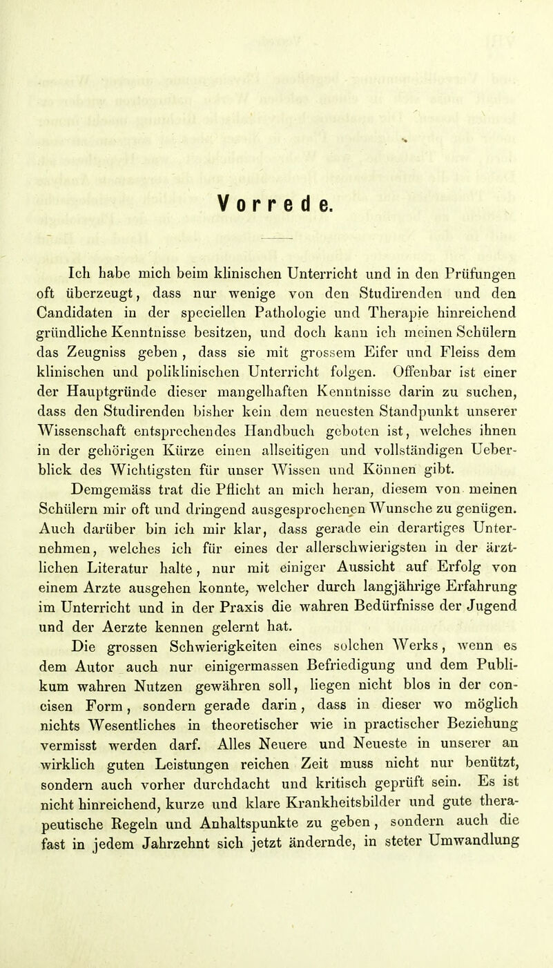 Vorrede. Ich habe mich beim klinischen Unterricht und in den Prüfungen oft überzeugt, dass nur wenige von den Studirenden und den Candidaten in der speciellen Pathologie und Therapie hinreichend gründliche Kenntnisse besitzen, und doch kann ich meinen Schülern das Zeugniss geben , dass sie mit grossem Eifer und Fleiss dem klinischen und polikhnischen Unterricht folgen. Offenbar ist einer der Hauptgründe dieser mangelhaften Kenntnisse darin zu suchen, dass den Studirenden bisher kein dem neuesten Standpunkt unserer Wissenschaft entsprechendes Handbuch geboten ist, Avelches ihnen in der gehörigen Kürze einen allseitigen und vollständigen Ueber- blick des Wichtigsten für unser Wissen und Können gibt. Demgemäss trat die Pflicht an mich heran, diesem von meinen Schülern mir oft und dringend ausgesprochenen Wunsche zu genügen. Auch darüber bin ich mir klar, dass gerade ein derartiges Unter- nehmen, welches ich für eines der allerschwierigsteu in der ärzt- lichen Literatur halte, nur mit einiger Aussicht auf Erfolg von einem Arzte ausgehen konnte, welcher durch langjährige Erfahrung im Unterricht und in der Praxis die wahren Bedürfnisse der Jugend und der Aerzte kennen gelernt hat. Die grossen Schwierigkeiten eines solchen Werks, wenn es dem Autor auch nur einigermassen Befriedigung und dem Publi- kum wahren Nutzen gewähren soll, hegen nicht blos in der con- cisen Form, sondern gerade darin, dass in dieser wo möglich nichts Wesentliches in theoretischer wie in practischer Beziehung vermisst werden darf. Alles Neuere und Neueste in unserer an wirklich guten Leistungen reichen Zeit muss nicht nur benützt, sondern auch vorher durchdacht und kritisch geprüft sein. Es ist nicht hinreichend, kurze und klare Krankheitsbilder und gute thera- peutische Regeln und Anhaltspunkte zu geben, sondern auch die fast in jedem Jahrzehnt sich jetzt ändernde, in steter Umwandlung