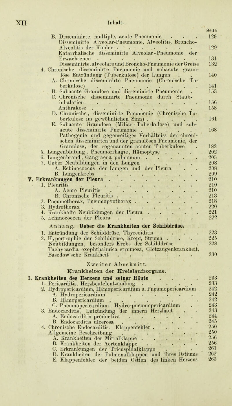 Seite B. Diaseminirte, multiple, acute Pneumonie . . . 129 Disseminirte Alveolar-Pneumonie, Alveolitis, Broncho- Alveolitis der Kinder . . . . . . . 129 Katarrhalische disseminirte Alveolar-Pneumonie der Erwachsenen 131 Disseminirte, alveolare und Broncho-Pneumonie der Greise 132 4. Chronische disseminirte Pneumonie und subacutc granu- löse Entzündung (Tuberkulose) der Lungen . . 140 A. Chronische disseminirte Pneumonie (Chronische Tu- berkulose) 141 B. Subacute Granulöse und disseminirte Pneumonie . 153 C. Chronische disseminirte Pneumonie durch Staub- inhalation 156 Anthrakose 158 D. Chronische, disseminirte Pneumonie (Chronische Tu- berkulose im gewöhnlichen Sinn) ..... 161 E. Subacute Granulöse (Miliar - Tuberkulose) und sub- acute disseminirte Pneumonie ..... 168 Pathogenie und gegenseitiges Verhältniss der chroni- schen disseminirten vmd der granulösen Pneumonie, der Granulöse, der sogenannten acuten Tuberkulose . 182 5. Lungenblutung, Pneumorrhagie, Hämoptyse . . . 202 6. Lungenbrand , Gangraena pulmonum ..... 205 7. üeber Neubildungen in den Lungen .... 208 A. Echinococcus der Lvingen und der Pleura . . 208 B. Lungenkrebs 209 V. Erkrankungen der Pleura 210 1. Pleuritis 210 A. Acute Pleuritis 210 B. Chronische Pleuritis . 213 2. Pneumothorax, Pneumopyothorax 218 3. Hydrothorax 220 4. Krankhafte Nevibildungen der Pleura 221 5. Echinococcen der Pleura 222 Anhang. TJeber die Krankheiten der Schilddrüse. 1. Entzündung der Schilddrüse, Thyreoiditis .... 223 2. Hypertrophie der Schilddrüse, Kropf, Struma . . . 225 Neubildungen, besonders Krebs der Schilddrüse . . 228 Tachycardia exophthalmica strumoaa, Glotzaugenkrankheit, Basedow'sche Krankheit ....... 230 Zweiter Abschnitt. Krankheiten der Kreislaufsorgane. I. Krankheiten des Herzens und seiner Häute .... 233 1. Pericarditis, Herzbeutelentzündung . . ... 233 2. Hydropericardium, Hämopericardiuni u. Pneumopericardium 242 A. Hydropericardium 242 B. Hämopericardiuni 242 C. Pneumopericardium, Hydro-pneumopericardium . 243 3. Endocarditis, Entzündung der Innern Herzhaut . . 243 A. Endocarditis productiva 244 B. Endocarditis ulcerosa 245 4. Chronische Endocarditis. Klappenfehler .... 250 Allgemeine Beschreibung 250 A. Krankheiten der Mitralklappe 256 B. Krankheiten der Aortenklappe 256 C. Erkrankungen der Tvicuspidalklappe . . • 261 D. Krankheiten der Pulmonalklappen und ihres Ostivmis 262 E. Klappenfehler der beiden Ostien des linken Herzens 263