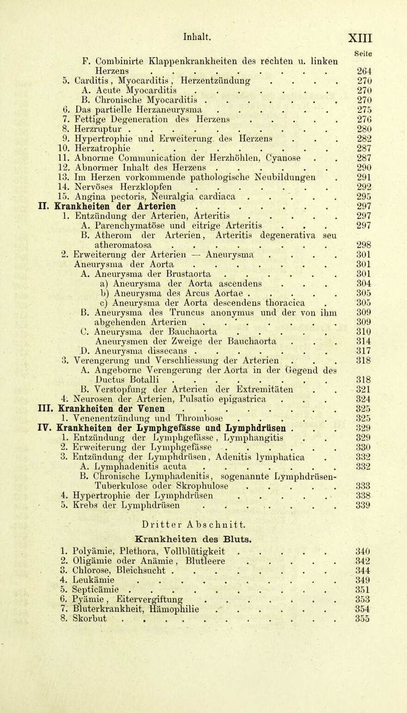 Seile F. Combinirte Klappenkrankheiten des rechten u. linken Herzens 264 5. Carditis , Myocarditis , Herzentzündung .... 270 A. Acute Myocarditiä 270 B. Chronische Myocarditis 270 6. Das partielle Herzaneurysma 275 7. Fettige Degeneration des Herzens 270 8. Herzruptur 280 9. Hypertrophie und Erweiterung des Herzens . . . 282 10. Herzatrophie . _ 287 11. Abnorme Coimnunication der Herzhöhlen, Cyanose . . 287 12. Abnormer Inhalt des Herzens 290 13. Im Herzen vorkommende pathologische Neubildungen . 291 14. Nervöses Herzklopfen 292 15. Angina pectoris, Neuralgia cardiaca 295 II. Erankheiten der Arterien 297 1. Entzündung der Arterien, Arteritis 297 A. Parenchymatöse und eitrige Arteritis . . . 297 B. Atheronr der Arterien, Arteritis degenerativa seu atheromatosa 298 2. Erweiterung der Arterien — Aneurysma .... 301 Aneurysma der Aorta 301 A. Aneurysma der Brustaorta 301 a) Aneurysma der Aorta ascendens . . . 304 b) Aneurysma des Arcus Aortae 305 c) Anem-ysma der Aorta descendens thoracica . 305 ß. Aneui-ysma des Truncus anonymus und der von ihm 309 abgehenden Arterien . . ' 309 C. Aneurysma der Bauchaorta 310 Aneiu-ysmen der Zweige der Bauchaorta . . . 314 D. Aneurysma dissecans ....... 317 3. Verengerung und Verschliessimg der Arterien . . . 318 A. Angeborne Verengerung der Aorta in der Gegend des Ductus Botalli 318 B. Verstopfung der Arterien der Extremitäten . . 321 4. Neurosen der Arterien, Pulsatio epigastrica . . . 324 III. Krankheiten der Yenen 325 1. Venenentzündung und Thrombose ..... 325 IV. Krankheiten der Lymphgefässe and Lymphdrüsen . . . 329 1. Entzündung der Lympligefasse, Lymphangitis . . 329 2. Erweiterung der Lymphgefässe 330 3. Entzündung der Lymphdrüsen, Adenitis lymphatica . 332 A. Lymphadenitis acuta 332 B. Chronische Lymphadenitis, sogenannte Lymphdrüsen- Tuberkulose oder Skrophulose 333 4. Hypertrophie der Lymphdrüsen ■ 338 5. Krebs der Lymphdrüsen 339 Dritter Abschnitt. Krankheiten des Bluts. 1. Polyämie, Plethora, Vollblütigkeit 840 2. Oligämie oder Anämie, Blutleere 342 3. Chlorose, Bleichsucht 344 4. Leukämie 349 5. Septicämie 351 6. Pyämie, Eitervergiftung 353 7. Bluterkrankheit, Hämophilie 354 8. Skorbut 355