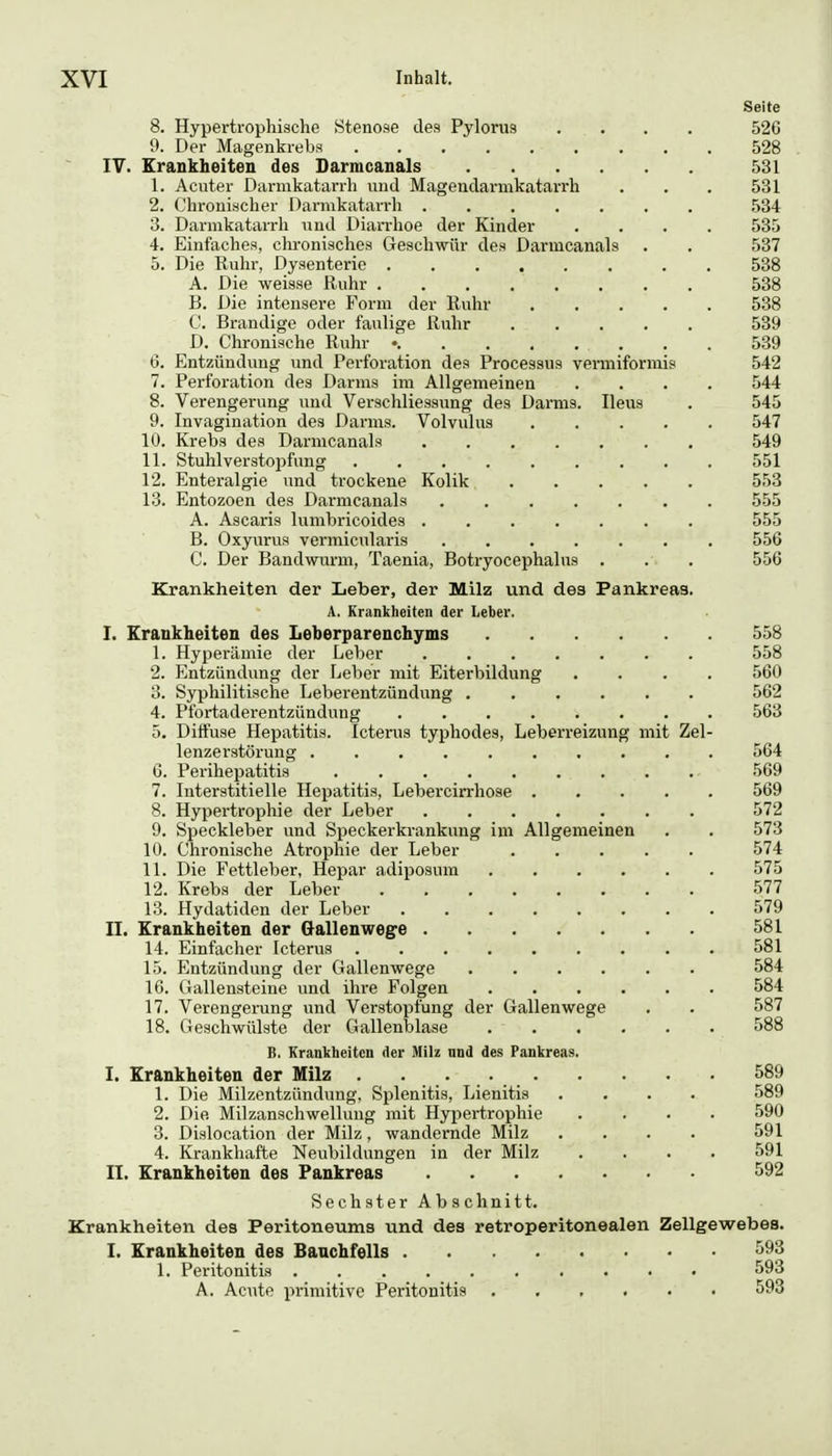 Seite 8. Hypertrophische Stenose des Pylorus .... 526 9. Der Magenkrebs 528 IV. Krankheiten des Darmcanals 531 1. Acuter Darmkatarrh und Magendarmkatarrh . . . 531 2. Chronischer Darmkatarrh 534 3. Darmkatarrh und Diarrhoe der Kinder .... 535 4. Einfaches, chronisches Geschwür des Darmcanals . . 537 5. Die Ruhr, Dysenterie . 538 A. Die weisse Ruhr 538 B. Die intensere Form der Ruhr 538 C. Brandige oder faulige Ruhr 539 D. Chronische Ruhr • . . 539 6. Entzündung und Perforation des Processus vermiformis 542 7. Perforation des Darms im Allgemeinen .... 544 8. Verengerung und Verschliessung des Darms. Ileus . 545 9. Invagination des Darms. Volvulus 547 10. Krebs des Darmcanals 549 11. Stuhlverstopfung 551 12. Enteralgie und trockene Kolik 553 13. Entozoen des Darmcanals ....... 555 A. Ascaris lumbricoides 555 B. Oxyurus vermicularis 556 C. Der Bandwurm, Taenia, Botryocephalus , . . 556 Krankheiten der Leber, der Milz und des Pankreas. A. Krankheiten der Leber. I. Krankheiten des Leberparenchyms 558 1. Hyperämie der Leber ....... 558 2. Entzündung der Leber mit Eiterbildung .... 560 3. Syphilitische Leberentzündung 562 4. Pfortaderentzündung ........ 563 5. Diifuse Hepatitis. Icterus typhodes, Leberreizung mit Zel- lenzerstörung 564 6. Perihepatitis 569 7. Interstitielle Hepatitis, Lebercin-hose 569 8. Hypertrophie der Leber 572 9. Speckleber und Speckerkrankung im Allgemeinen . . 573 10. Chronische Atrophie der Leber 574 11. Die Fettleber, Hepar adiposum 575 12. Krebs der Leber 577 13. Hydatiden der Leber 579 II. Krankheiten der Gallenwege 581 14. Einfacher Icterus 581 15. Entzündung der Gallenwege 584 16. Gallensteine und ihre Folgen 584 17. Verengerung und Verstopfung der Gallenwege . . 587 18. Geschwülste der Gallenblase 588 B. Krankheiten der Milz und des Pankreas. I. Krankheiten der Milz . . . 589 1. Die Milzentzündung, Splenitis, Lienitis .... 589 2. Die Milzanschwellung mit Hypertrophie .... 590 3. Dislocation der Milz, wandernde Milz .... 591 4. Krankhafte Neubildungen in der Milz .... 591 II. Krankheiten des Pankreas 592 Sechster Abschnitt. Krankheiten des Peritoneums und des retroperitonealen Zellgewebes. I. Krankheiten des Banchfells 1. Peritonitis 593 A. Acute primitive Peritonitis 593