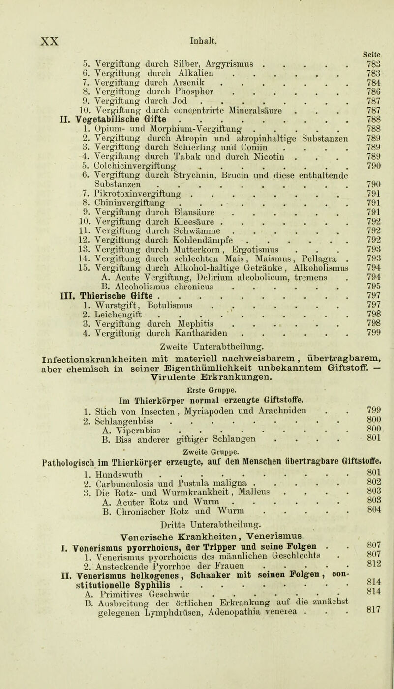 Substanzen enthaltende 5. Vergiftung durch Silber, Argyrismus . 6. Vergiftung durch Alkalien 7. Vergiftung durch Arsenik 8. Vergiftung durch Phosphor 9. Vergiftung durch Jod .... 10. Vergiftung durch conc.entrirte Mineralsäure II. Vegetabilische Gifte 1. Opium- und Moi'phium-Vergiftung 2. Vergiftung durch Atropin und atropinhaltige 8. Vergiftung durch Schierling und Coniiu 4. Vergiftung durch Tabak und durch Nicotin 5. Colchicinvergiftung ^ . . . . 6. Vergiftung durch Strychnin, Brucin und diese Substanzen 7. Pikrotoxinvergiftung 8. Chininvergiftung 9. Vergiftung durch Blausäure 10. Vergiftung durch Kleesäure .... 11. Vergiftung durch Schwämme 12. Vergiftlang durch Kohlendämpfe 13. Vergiftung durch Mutterkorn , Ergotismus 14. Vergiftung durch schlechten Mais, Maismus 15. Vergiftung durch Alkohol-haltige Getränke, A. Acute Vergiftung, Delirium alcoholicum, tremens B. Alcoholismus chronicus III. Thierische Gifte 1. Wurstgift, Botulismus 2. Leichengift . . . . ' . 3. Vergiftung durch Mephitis 4. Vergiftung durch Kanthariden , Pellagra . Alkoholismus Seite 783 783 784 786 787 787 788 788 789 789 789 790 790 791 791 791 792 792 792 793 793 794 794 795 797 797 798 798 799 Zweite Unterabtheilung. Infectionskrankheiten mit materiell nachweisbarem , übertragbarem, aber chemisch in seiner Eigenthümliehkeit unbekanntem Giftstoff. — Virulente Erkrankungen. Erste Gruppe. Im Thierkörper normal erzeugte Giftstoffe. 1. Stich von Insecten , Myriapodeu und Arachniden . . 799 2. Schlangenbiss 800 A. Vipernbiss 800 B. Biss anderer giftiger Schlangen .... 801 Zweite Gruppe. Pathologisch im Thierkörper erzeugte, auf den Menschen übertragbare Giftstoffe. 1. Hundswuth 801 2. Carbunculosis und Pustula maligna 802 3. Die Rotz- und Wurmkrankheit, Malleus .... 803 A. Acuter Rotz und Wurm 803 B. Chronischer Rotz und Wurm 804 Dritte Unterabtheilung. Venerische Krankheiten, Venerismus. I. Venerismus pyorrhoicus, der Tripper und seine Folgen . 1. Venerismus pyorrhoicus des männlichen Geschlechts 2. Ansteckende Pyorrhoe der Frauen II. Venerismus heikogenes, Schanker mit seinen Polgen, con- stitutionelle Syphilis 814 A. Primitives Geschwür B. Ausbreitung der örtlichen Erkrankung auf die zunächst gelegenen Lymphdrüsen, Adenopathia veneiea . 807 807 812 814 817