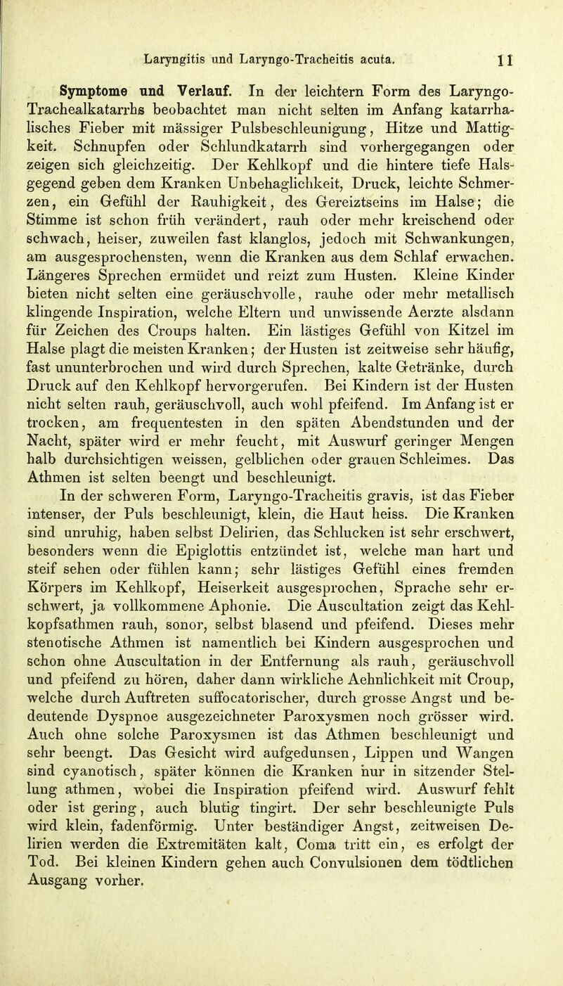 Symptome und Verlauf. In der leichtern Form des Laryngo- Trachealkatarrhß beobachtet man nicht selten im Anfang katarrha- lisches Fieber mit massiger Pulsbeschleunigung, Hitze und Mattig- keit. Schnupfen oder Schlundkatarrh sind vorhergegangen oder zeigen sich gleichzeitig. Der Kehlkopf und die hintere tiefe Hals- gegend geben dem Kranken Unbehaglichkeit, Druck, leichte Schmer- zen , ein Gefühl der Rauhigkeit, des Gereiztseins im Halse; die Stimme ist schon früh verändert, rauh oder mehr kreischend oder schwach, heiser, zuweilen fast klanglos, jedoch mit Schwankungen, am ausgesprochensten, wenn die Kranken aus dem Schlaf erwachen. Längeres Sprechen ermüdet und reizt zum Husten. Kleine Kinder bieten nicht selten eine geräuschvolle, rauhe oder mehr metallisch klingende Inspiration, welche Eltern und unwissende Aerzte alsdann für Zeichen des Croups halten. Ein lästiges Gefühl von Kitzel im Halse plagt die meisten Kranken; der Husten ist zeitweise sehr häufig, fast ununterbrochen und wird durch Sprechen, kalte Getränke, durch Druck auf den Kehlkopf hervorgerufen. Bei Kindern ist der Husten nicht selten rauh, geräuschvoll, auch wohl pfeifend. Im Anfang ist er trocken, am frequentesten in den späten Abendstunden und der Nacht, später wird er mehr feucht, mit Auswurf geringer Mengen halb durchsichtigen weissen, gelblichen oder grauen Schleimes. Das Athmen ist selten beengt und beschleunigt. In der schweren Form, Laryngo-Tracheitis gravis, ist das Fieber intenser, der Puls beschleunigt, klein, die Haut heiss. Die Kranken sind unruhig, haben selbst Delirien, das Schlucken ist sehr erschwert, besonders wenn die Epiglottis entzündet ist, welche man hart und steif sehen oder fühlen kann; sehr lästiges Gefühl eines fremden Körpers im Kehlkopf, Heiserkeit ausgesprochen, Sprache sehr er- schwert, ja vollkommene Aphonie. Die Auscultation zeigt das Kehl- kopfsathmen rauh, sonor, selbst blasend und pfeifend. Dieses mehr stenotische Athmen ist namentlich bei Kindern ausgesprochen und schon ohne Auscultation in der Entfernung als rauh, geräuschvoll und pfeifend zu hören, daher dann wirkliche Aehnlichkeit mit Croup, welche durch Auftreten suffocatorischer, durch grosse Angst und be- deutende Dyspnoe ausgezeichneter Paroxysmen noch grösser wird. Auch ohne solche Paroxysmen ist das Athmen beschleunigt und sehr beengt. Das Gesicht wird aufgedunsen, Lippen und Wangen sind cyanotisch, später können die Kranken hur in sitzender Stel- lung athmen, wobei die Inspiration pfeifend wird. Auswurf fehlt oder ist gering, auch blutig tingirt. Der sehr beschleunigte Puls wird klein, fadenförmig. Unter beständiger Angst, zeitweisen De- lirien werden die Extremitäten kalt, Coma tritt ein, es erfolgt der Tod. Bei kleinen Kindern gehen auch Convulsionen dem tödtlichen Ausgang vorher.