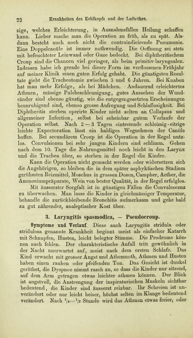 zige, welches Erleichterung, in Ausnahmsfällen Heilung schaffen kann. Lieber mache man die Operation zu früh, als zu spät. Als- dann besteht auch noch nicht die contraindicirende Pneumonie. Eine Doppelcanüle ist immer nothwendig. Die Oeffnung sei stets mit befeuchteter Leinwand oder Gaze bedeckt. Bei diphtheritischem Croup sind die Chancen viel geringer, als beim primitiv-laryngealen. Indessen habe ich gerade bei dieser Form im verflossenen Frühjahr auf meiner Klinik einen guten Erfolg gehabt. Die günstigsten Resul- tate ^iebt die Tracheotomie zwischen 3 und 6 Jahren. Bei Knaben hat man mehr Erfolge, als bei Mädchen. Andauernd erleichtertes Athmen, mässige Pulsbeschleunigung, gutes Aussehen der Wund- ränder sind ebenso günstig, wie die entgegengesetzten Erscheinungen beunruhigend sind, ebenso grosse Aufregung und Schlaflosigkeit. Bei Diphtheritis sterben operirte Kinder nicht selten an CoUapsus und allgemeiner Infection, selbst bei scheinbar gutem Verlaufe der Operation selbst. Nach 2 — 3 Tagen eintretende schleimig - eitrige leichte Expectoration lässt ein baldiges Wegnehmen der Canüle hoffen. Bei secundärem Croup ist die Operation in der Regel nutz- los. Convulsionen bei sehr jungen Kindern sind schlimm. Gehen nach dem 10. Tage die Nahrungsmittel noch leicht in den Larynx und die Trachea über, so sterben in der Regel die Kinder. Kann die Operation nicht gemacht werden oder widersetzen sich die Angehörigen, so bleiben die in dem später asphyktischen Stadium gerühmten Reizmittel, Moschus in grossen Dosen, Campher, Aether, die Ammoniumpräparate, Wein von bester Qualität, in der Regel erfolglos. Mit äusserster Sorgfalt ist in günstigen Fällen die Convalescenz zu überwachen. Man lasse die Kinder in gleichmässiger Temperatur, behandle die zurückbleibende Bronchitis aufmerksam und gehe bald zu gut nährender, analeptischer Kost über. 3. Laryngitis spasmodica, — Pseudocroup. Symptome und Verlauf. Diese auch Laryngitis stridula oder Btridulosa genannte Krankheit beginnt meist als einfacher Katarrh mit Schnupfen, Husten, leicht belegter Stimme. Die Prodrome kön- nen auch fehlen. Der charakteristische Anfall tritt gewöhnlich in der Nacht unerwartet auf, meist nach dem ersten Schlafe. Das Kind erwacht mit grosser Angst und Athemnoth, Athmen und Husten haben einen rauhen oder pfeifenden Ton. Das Gesicht ist dunkel geröthet, die Dyspnoe nimmt rasch zu, so dass die Kinder nur sitzend, auf dem Arm getragen etwas leichter athmen können. Der Blick ist angstvoll, die Anstrengung der inspiratorischen Muskeln sichtbar bedeutend, die Kinder sind äusserst reizbar. Ihr Schreien ist un- verändert oder nur leicht heiser, höchst selten im Klange bedeutend verändert. Nach ^4—^2 Stunde wird das Athmen etwas freier, oder