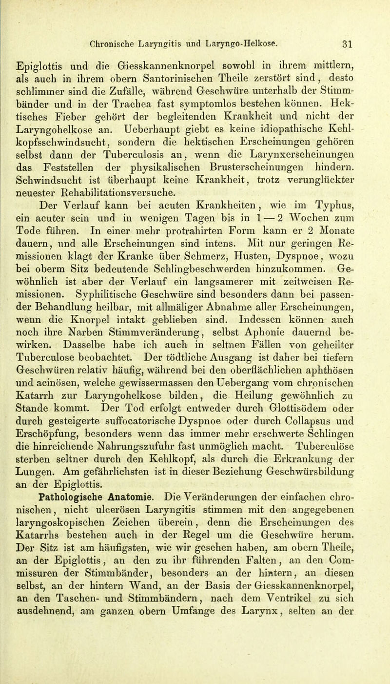 Epiglottis und die Giesskannenknorpel sowohl in ihrem mittlem, als auch in ihrem obern Santorinischen Theile zerstört sind, desto schlimmer sind die Zufälle, während Geschwüre unterhalb der Stimm- bänder und in der Trachea fast symptomlos bestehen können. Hek- tisches Fieber gehört der begleitenden Krankheit und nicht der Laryngohelkose an. Ueberhaupt giebt es keine idiopathische Kehl- kopfsschwindsucht, sondern die hektischen Erscheinungen gehören selbst dann der Tuberculosis an, wenn die Larynxerscheinungen das Feststellen der physikalischen Brusterscheinungen hindern. Schwindsucht ist überhaupt keine Krankheit, trotz verunglückter neuester Rehabilitationsversuche. Der Verlauf kann bei acuten Krankheiten, wie im Typhus, ein acuter sein und in wenigen Tagen bis in 1 — 2 Wochen zum Tode fuhren. In einer mehr protrahirten Form kann er 2 Monate dauern, und alle Erscheinungen sind intens. Mit nur geringen Re- missionen klagt der Kranke über Schmerz, Husten, Dyspnoe, wozu bei oberm Sitz bedeutende Schlingbeschwerden hinzukommen. Ge- wöhnlich ist aber der Verlauf ein langsamerer mit zeitweisen Re- missionen. Syphilitische Geschwüre sind besonders dann bei passen- der Behandlung heilbar, mit allmäliger Abnahme aller Erscheinungen, wenn die Knorpel intakt geblieben sind. Indessen können auch noch ihre Narben Stimmveränderung, selbst Aphonie dauernd be- wirken. Dasselbe habe ich auch in seltnen Fällen von geheilter Tuberculose beobachtet. Der tödtliche Ausgang ist daher bei tiefern Geschwüren relativ häufig, während bei den oberflächlichen aphthösen und acinösen, welche gewissermassen den Uebergang vom chronischen Katarrh zur Laryngohelkose bilden, die Heilung gewöhnlich zu Stande kommt. Der Tod erfolgt entweder durch Glottisödem oder durch gesteigerte suffocatorische Dyspnoe oder durch Collapsus und Erschöpfung, besonders wenn das immer mehr erschwerte Schlingen die hinreichende Nahrungszufuhr fast unmöglich macht. Tuberculöse sterben seltner durch den Kehlkopf, als durch die Erkrankung der Lungen. Am gefährlichsten ist in dieser Beziehung Geschwürsbildung an der Epiglottis. Pathologische Anatomie. Die Veränderungen der einfachen chro- nischen, nicht ulcerösen Laryngitis stimmen mit den angegebenen lai'yngoskopischen Zeichen überein, denn die Erscheinungen des Katarrhs bestehen auch in der Regel um die Geschwüre herum. Der Sitz ist am häufigsten, wie wir gesehen haben, am obern Theile, an der Epiglottis, an den zu ihr führenden Falten, an den Com- missuren der Stimmbänder, besonders an der hintern, an diesen selbst, an der hintern Wand, an der Basis der Giesskannenknorpel, an den Taschen- und Stimmbändern, nach dem Ventrikel zu sich ausdehnend, am ganzen obern Umfange des Larynx, selten an der