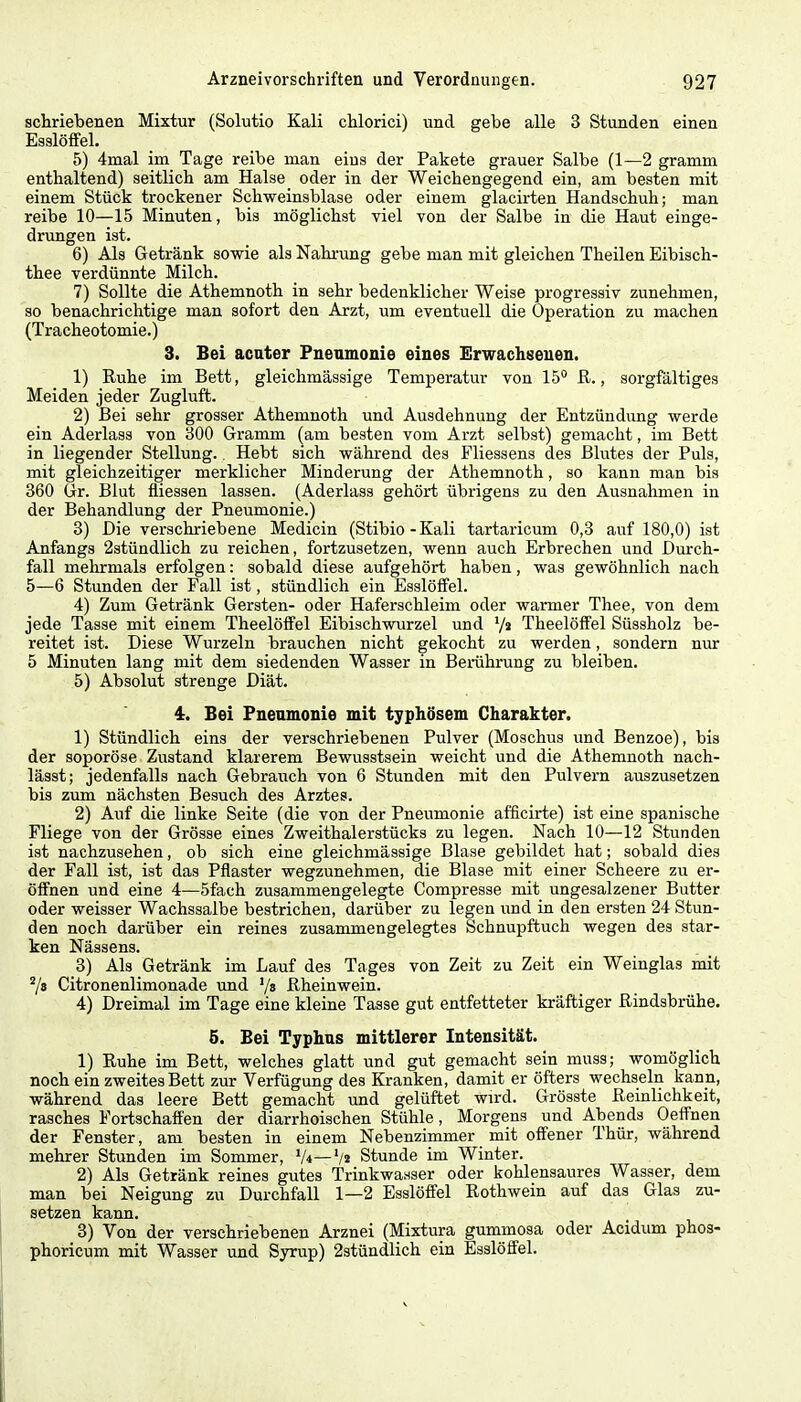 schriebenen Mixtur (Solutio Kali chlorici) und gebe alle 3 Stunden einen Esslöffel. 5) 4nial im Tage reibe man eins der Pakete grauer Salbe (1—2 gramm enthaltend) seitlich am Halse oder in der Weichengegend ein, am besten mit einem Stück trockener Schweinsblase oder einem glacirten Handschuh; man reibe 10—15 Minuten, bis möglichst viel von der Salbe in die Haut einge- drungen ist. 6) Als Getränk sowie als Nahrung gebe man mit gleichen Theilen Eibisch- thee verdünnte Milch. 7) Sollte die Athemnoth in sehr bedenklicher Weise progressiv zunehmen, so benachrichtige man sofort den Arzt, um eventuell die Operation zu machen (Tracheotomie.) 3. Bei acuter Pueamonie eines Erwachsenen. 1) Ruhe im Bett, gleichmässige Temperatur von 15° R., sorgfältiges Meiden jeder Zugluft. 2) Bei sehr grosser Athemnoth und Ausdehnung der Entzündung werde ein Aderlass von 300 Gramm (am besten vom Arzt selbst) gemacht, im Bett in liegender Stellung. Hebt sich während des Fliessens des Blutes der Puls, mit gleichzeitiger merklicher Minderung der Athemnoth, so kann man bis 360 Gr. Blut üiessen lassen. (Aderlass gehört übrigens zu den Ausnahmen in der Behandlung der Pneumonie.) 3) Die verschriebene Medicin (Stibio-Kali tartaricum 0,3 auf 180,0) ist Anfangs 2stündlich zu reichen, fortzusetzen, wenn auch Erbrechen und Durch- fall mehrmals erfolgen: sobald diese aufgehört haben, was gewöhnlich nach 5—6 Stunden der Fall ist, stündlich ein Esslöffel. 4) Zum Getränk Gersten- oder Haferschleim oder warmer Thee, von dem jede Tasse mit einem Theelöffel Eibischwurzel und '/« Theelöffel Süssholz be- reitet ist. Diese Wurzeln brauchen nicht gekocht zu werden, sondern nur 5 Minuten lang mit dem siedenden Wasser in Berührung zu bleiben. 5) Absolut strenge Diät. 4. Bei Pneumonie mit typhösem Charakter. 1) Stündlich eins der verschriebenen Pulver (Moschus und Benzoe), bis der soporöse Zustand klarerem Bewusstsein weicht und die Athemnoth nach- lässt; jedenfalls nach Gebrauch von 6 Stunden mit den Pulvern auszusetzen bis zum nächsten Besuch des Arztes. 2) Auf die linke Seite (die von der Pneumonie afficirte) ist eine spanische Fliege von der Grösse eines Zweithalerstücks zu legen. Nach 10—12 Stunden ist nachzusehen, ob sich eine gleichmässige Blase gebildet hat; sobald dies der Fall ist, ist das Pflaster wegzunehmen, die Blase mit einer Scheere zu er- öffnen und eine 4—5fach zusammengelegte Compresse mit ungesalzener Butter oder weisser Wachssalbe bestrichen, darüber zu legen und in den ersten 24 Stun- den noch darüber ein reines zusammengelegtes Schnupftuch wegen des star- ken Nässens. 3) Als Getränk im Lauf des Tages von Zeit zu Zeit ein Weinglas mit 78 Citronenlimonade und '/s Rheinwein. 4) Dreimal im Tage eine kleine Tasse gut entfetteter kräftiger Rindsbrühe. 5. Bei Typhus mittlerer Intensität. 1) Ruhe im Bett, welches glatt und gut gemacht sein muss; womöglich noch ein zweites Bett zur Verfügung des Kranken, damit er öfters wechseln kann, während das leere Bett gemacht und gelüftet wird. Grösste Reinlichkeit, rasches Fortschaffen der diarrhoischen Stühle, Morgens und Abends Oeffnen der Fenster, am besten in einem Nebenzimmer mit offener Thür, während mehrer Stunden im Sommer, V*—Stunde im Winter. 2) Als Getränk reines gutes Trinkwasser oder kohlensaures Wasser, dem man bei Neigung zu Durchfall 1—2 Esslöffel Rothwein auf das Glas zu- setzen kann. 3) Von der verschriebenen Arznei (Mixtura gummosa oder Acidum phos- phoricum mit Wasser und Syrup) 2stündlich ein Esslöffel.
