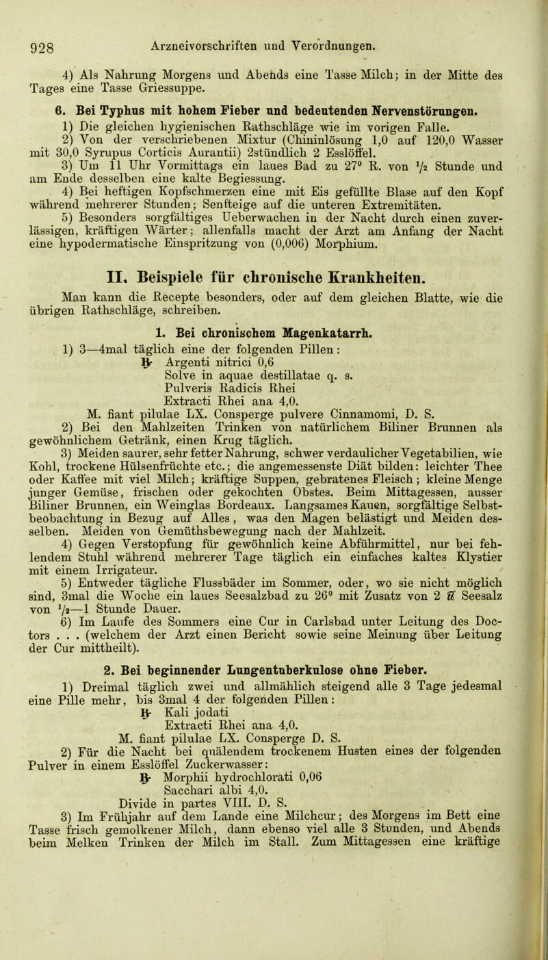 4) Als Nahrung Morgens und Abends eine Tasse Milch; in der Mitte des Tages eine Tasse Griessuppe. 6. Bei Typhus mit hohem Fieher nnd bedeutenden Nervenstörungen. 1) Die gleichen hygienischen Rathschläge wie im vorigen Falle. 2) Von der verschriebenen Mixtur (Chininlösung 1,0 auf 120,0 Wasser mit 30,0 Syrupus Cortiois Aurantii) 2stündlich 2 Esslöffel. 3) Um 11 Uhr Vormittags ein laues Bad zu 27 R. von '/^ Stunde und am Ende desselben eine kalte Begiessung. 4) Bei heftigen Kopfschmerzen eine mit Eis gefüllte Blase auf den Kopf während mehrerer Stunden; Senfteige auf die unteren Extremitäten. 5) Besonders sorgfältiges Ueberwachen in der Nacht durch einen zuver- lässigen, kräftigen Wärter; allenfalls macht der Arzt am Anfang der Nacht eine hypodermatische Einspritzung von (0,006) Morphium. II. Beispiele für chronische Krankheiten. Man kann die Recepte besonders, oder auf dem gleichen Blatte, wie die übrigen Rathschläge, schreiben. 1. Bei chronischem Magenkatarrh. 1) 3—4mal täglich eine der folgenden Pillen: 'fy Argenti nitrici 0,6 Solve in aquae destillatae q. s. Pulveris Radicis Rhei Extracti Rhei ana 4,0. M. fiant pilulae LX. Consperge pulvere Cinnamomi, D. S. 2) Bei den Mahlzeiten Trinken von natürlichem Biliner Brunnen als gewöhnlichem Getränk, einen Krug täglich. 3) Meiden saurer, sehr fetter Nahrung, schwer verdaulicher Vegetabilien, wie Kohl, trockene Hülsenfrüchte etc.; die angemessenste Diät bilden: leichter Thee oder Kaffee mit viel Milch; kräftige Suppen, gebratenes Fleisch; kleine Menge junger Gemüse, frischen oder gekochten Obstes. Beim Mittagessen, ausser Biliner Brunnen, ein Weinglas Bordeaux. Langsames Kauen, sorgfältige Selbst- beobachtung in Bezug auf Alles, was den Magen belästigt und Meiden des- selben. Meiden von Gemüthsbewegung nach der Mahlzeit. 4) Gegen Verstopfung für gewöhnlich keine Abführmittel, nur bei feh- lendem Stuhl während mehrerer Tage täglich ein einfaches kaltes Klystier mit einem Irrigateur. 5) Entweder tägliche Flussbäder im Sommer, oder, wo sie nicht möglich sind, 3mal die Woche ein laues Seesalzbad zu 26° mit Zusatz von 2 S' Seesalz von '/«—1 Stunde Dauer. 6) Im Laufe des Sommers eine Cur in Carlsbad unter Leitung des Doc- tors . . . (welchem der Arzt einen Bericht sowie seine Meinung über Leitung der Cur mittheilt). 2. Bei beginnender Lungentuberkulose ohne Fieber. 1) Dreimal täglich zwei und allmählich steigend alle 3 Tage jedesmal eine Pille mehr, bis 3mal 4 der folgenden Pillen: IV Kali jodati Extracti Rhei ana 4,0. M. fiant pilulae LX. Consperge D. S. 2) Für die Nacht bei quälendem trockenem Husten eines der folgenden Pulver in einem Esslöffel Zuckerwasser: 9- Morphii hydrochlorati 0,06 Sacchari albi 4,0. Divide in partes VIE. D. S. 3) Ln Frühjahr auf dem Lande eine Milchcur; des Morgens im Bett eine Tasse frisch gemolkener Milch, dann ebenso viel alle 3 Stunden, und Abends beim Melken Trinken der Milch im Stall. Zum Mittagessen eine kräftige