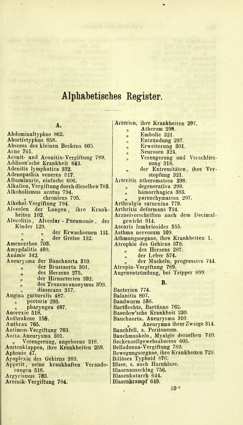 Alphabetisches Register. A. Abdominaltyphus 862. Abortivtyphus 858. Abscess des kleinen Beckens 605. Acne 761. Aconit- und Aconitin-Vergiftung 789. Addison'sche Krankheit 643. Adenitis lymphatica 332. Adenopathia venerea 817. Albuminurie, einfache 606. Alkalien, Vergiftung durch dieselben 783. Alkoholismus acutus 794. „ chronicus 795. Alkohol-Vergiftung 794. Alveolen der Lungen, ihre Krank- heiten 102. Alveolitis , Alveolar - Pneumonie , der Kinder 129. „ „ der Erwachsenen 131. „ „ der Greise 132. Amenorrhoe 703. Amygdalitis 489. Anämie 342. Aneurysma der ßauchaorta 310. „ der Brustaorta 301. „ des Herzens 275. „ der Hirnarterien 392. „ des Truncus anonymus 309. ,, dissecans 317. Angina gutturalis 487. „ pectoris 295. „ pharyngea 487. Anorexie 518. Anthrakose 158. Anthrax 765. Antimon-Vergiftung 783. Aorta-Aneurysma 301. „ Verengerung, angeborno 318. Aortenklappen, ihre Krankheiten 259. Aphonie 47. Apoplexie des Gehirns 383. Appetit, seine krankhaften Verände rungen 518. Argyrismus 783. Arsenik-Vergiftung 784. Arterien, ihre Krankheiten 297. „ Atherom 298. „ Embolie 321. „ Plntzündung 297. „ Erweiterung 301. „ Neurosen 324. „ Verengerung und Vei Schlies- sung 318. „ der Extremitäten, ihre Ver- stopfung 321. Arteritis atheromatosa 298. „ degenerativa 298. „ hämorrhagica 383. „ parencbymatosa 297. Arthralgia saturnina 779. Arthritis deformans 734. Arzneivorschriften nach dem Decimal- gewicht 914. Ascaris lumbricoides 555. Asthma nervosum 109. Athmungsorgane, ihre Krankheiten 1. Atrophie des Gehirns 379. „ des Herzens 287. „ der Leber 574. „ der Muskeln, progressive 744. Atropin-Vergiftung 789. Augenentzündung, bei Tripper 809. B. Bacterien 774. Balanitis 807. Bandwurm 556. Bartflechte, Bartti.une 762. Basedow'sche Krankheit 230. Bauchaorta, Aneurysma 310. „ Aneurysma ihrer Zweige 314. Bauchfell, s. Peritoneum. Bauchmuskeln, Myalgie derselben 740. Beckenzellgewebsabscess 605. Belladonna-Vergiftung 789. Bewegungsorgane, ihre Krankheiten 728. Biliöses Typhoid 87G. Blase, s. auch Harnblase. Blasenausschlag 756. Blasenkatarrh 644. Blasenkrampf 649. 59*