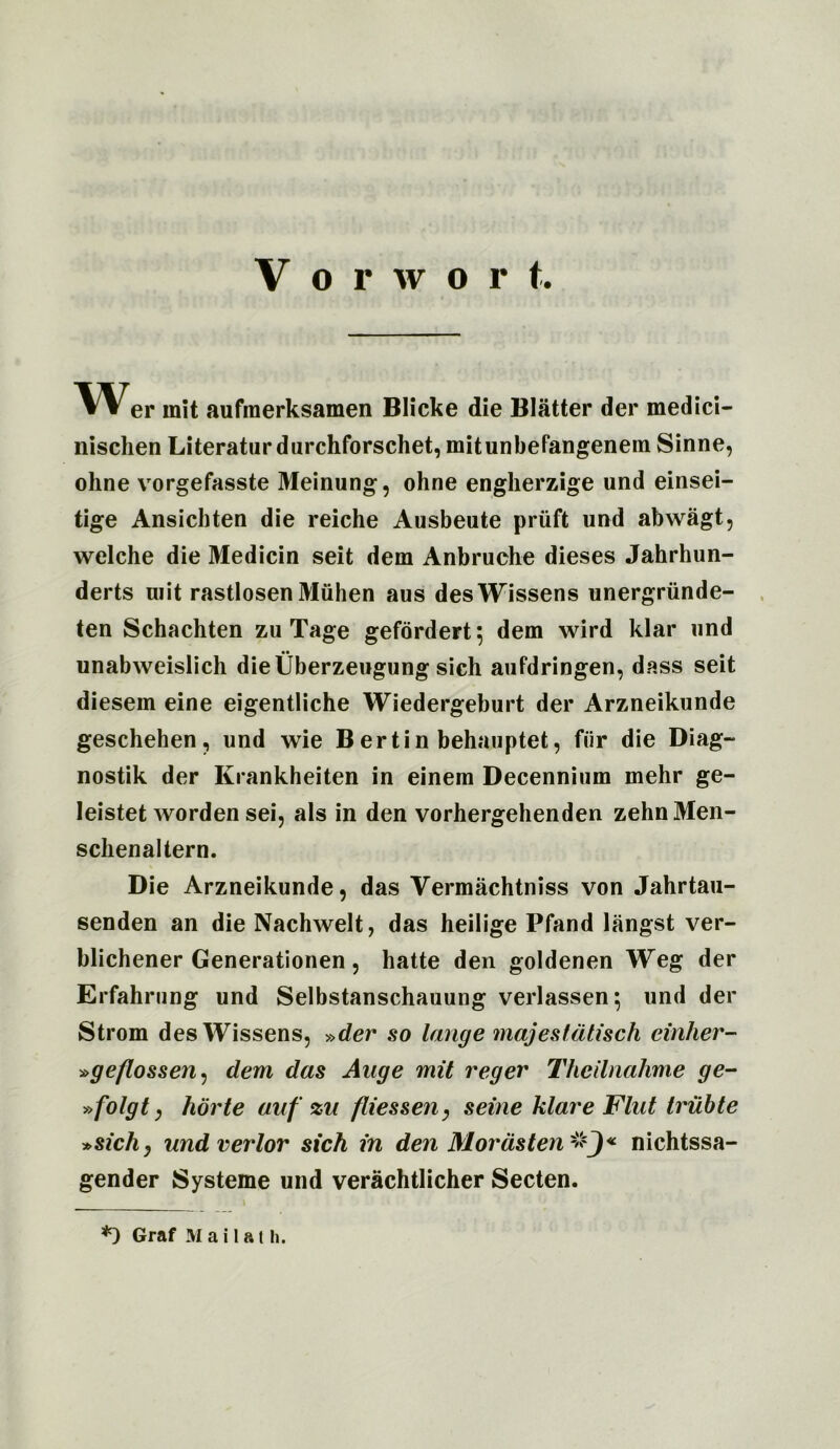 Vorwor t. VV er init aufraerksamen Blicke die Blatter der medici- nischen Literaturdurchforschet, mitunbefangenem Sinne, oline vorgefasste Meinung, ohne engherzige und einsei- tige Ansichten die reiche Ausbeute priift und abwagt, welche die Medicin seit dem Anbruche dieses Jahrhun- derts uiit rastlosen Muhen aus desWissens unergriinde- ten Schachten zu Tage gefordert; dem wird klar und unabweislich dieUberzeugung sich aufdringen, dass seit diesem eine eigentliche Wiedergeburt der Arzneikunde geschehen, und wie Bertin behauptet, for die Diag- nostik der Krankheiten in einem Decennium mehr ge- leistet worden sei, als in den vorhergehenden zehnMen- sclienaltern. Die Arzneikunde, das Vermachtniss von Jahrtau- senden an die Nachwelt, das heilige Pfand langst ver- blichener Generationen, hatte den goldenen Weg der Erfahrnng und Selbstanschauung verlassen*, und der Strom desWissens, »der so lange majestdtisch tinker- »geflossen) dem das Aage mit reger Thcilnahme ge- »folgt y horte auf zu fliessen, seine klare Flat Iriibte »sichy undverlor sich in den Mordsten-'fJ* nichtssa- gender Systeme und verachtlicher Secten.