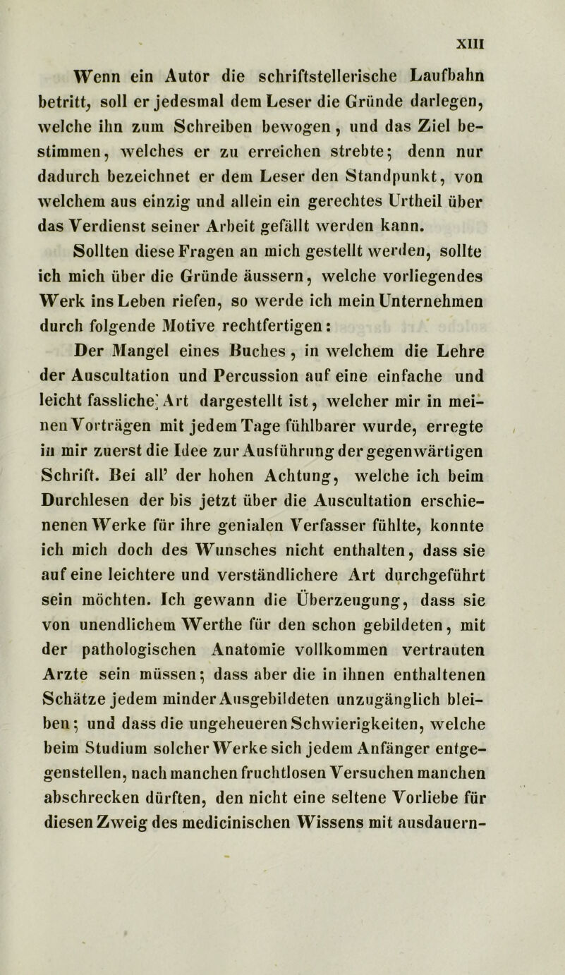 Wenn ein Autor die schriftstellerische Laufbahn betritt, soil er jedesmal deraLeser die Griinde darlegen, welche ihn zum Schreiben bewogen, und das Ziel be- stimmen, welches er zu erreichen strebte; denn nur dadurch bezeichnet er dem Leser den Standpunkt, von welchem aus einzig und allein ein gerechtes Urtheil fiber das Verdienst seiner Arbeit gefallt werden kann. Sollten dieseFragen an mich gestellt werden, sollte ich mich iiber die Griinde aussern, welche vorliegendes Werk insLeben riefen, so werde ich mein Unternehmen durch folgende Motive rechtfertigen: Der Mangel eines Baches , in welchem die Lehre der Auscultation und Percussion auf eine einfache und leicht fassliche’ Art dargestellt ist, welcher mir in mei- nenVortragen mit jedern Tage fiihlbarer wurde, erregte in mir zuerst die Idee zur Ausfiihrung der gegenwartigen Schrift. Bei all’ der hohen Achtung, welche ich beim Durchlesen der bis jetzt iiber die Auscultation erschie- nenen Werke fiir ihre genialen Yerfasser fiihlte, konnte ich mich doch des Wunsches nicht enthalten, dass sie auf eine leichtere und verstandlichere Art durchgefiihrt •• sein mochten. Ich gewann die Uberzeugung, dass sie von unendlichem Werthe fiir den schon gebildeten, mit der pathologischen Anatomie vollkommen vertrauten Arzte sein miissen^ dass aber die in ihnen enthaltenen Schatze jedem minder Ausgebildeten unzuganglich blei- ben*, und dass die ungeheuerenSchwierigkeiten, welche beim Studium solcher Werke sich jedem Anfanger entge- genstellen, nach manchen fruchtlosen Yersuchen manchen abschrecken diirften, den nicht eine seltene Yorliebe fiir diesen Zweig des medicinischen Wissens mit ausdauern-