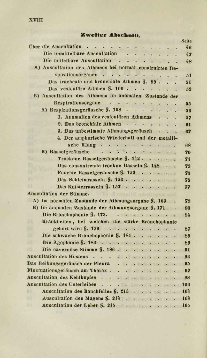 Xwelter Alisclmitt. Seite Uber die Auscultation 46 Die unmittelbare Auscultation 47 Die mittelbare Auscultation A) Auscultation des Athmens bei normal construirten Re- spirationsorganen Das tracheale und bronchiale Athmen §. 99 . 51 Das vesiculiire Athmen §. 100 52 B) Auscultation des Athmens im anomalen Zustande der Respirationsorgane 55 A) RespirationsgerSusche §. 108 56 1. Anomalien des vesicularen Athmens ... 57 2. Das bronchiale Athmen ....... 61 3. Das unbestimmte Athmungsgerausch • . . 67 4. Der amphorische Wiederhall und der metallf- sche Klang 68 B) RasselgerSusche • . 70 Trockene Rasselgerausche §. 142 71 Das consonirende trockne Rasseln §. 148 . . 73 Feuchte Rasselgerausche §. 152 75 Das Schleimrasseln §. 153 75 Das Knisterrasseln §. 157 77 Auscultation der Stimme. A) Im normalen Zustande der Athmungsorgane §. 163 . 79 B) Im anomalen Zustande der Athmungsorgane §. 171 . 83 Die Bronchophonie §. 173 84 Krankbeiten, bei welchen die starke Bronchophonie gehort wird §. 179 87 Die schwache Bronchophonie §. 181 89 Die Agophonie §. 183 89 Die caverniise Stimme §. 186 91 Auscultation des Hustens 93 Das Reibungsger&usch der Pleura 95 FluctuationsgerSusch am Thorax 97 Auscultation des Kehlkopfes 98 Auscultation des Unterleibes 103 Auscultation des Baucbfelles §. 213 104 Auscultation des Magens §. 214 104 Auscultation der Leber §.215 105 4