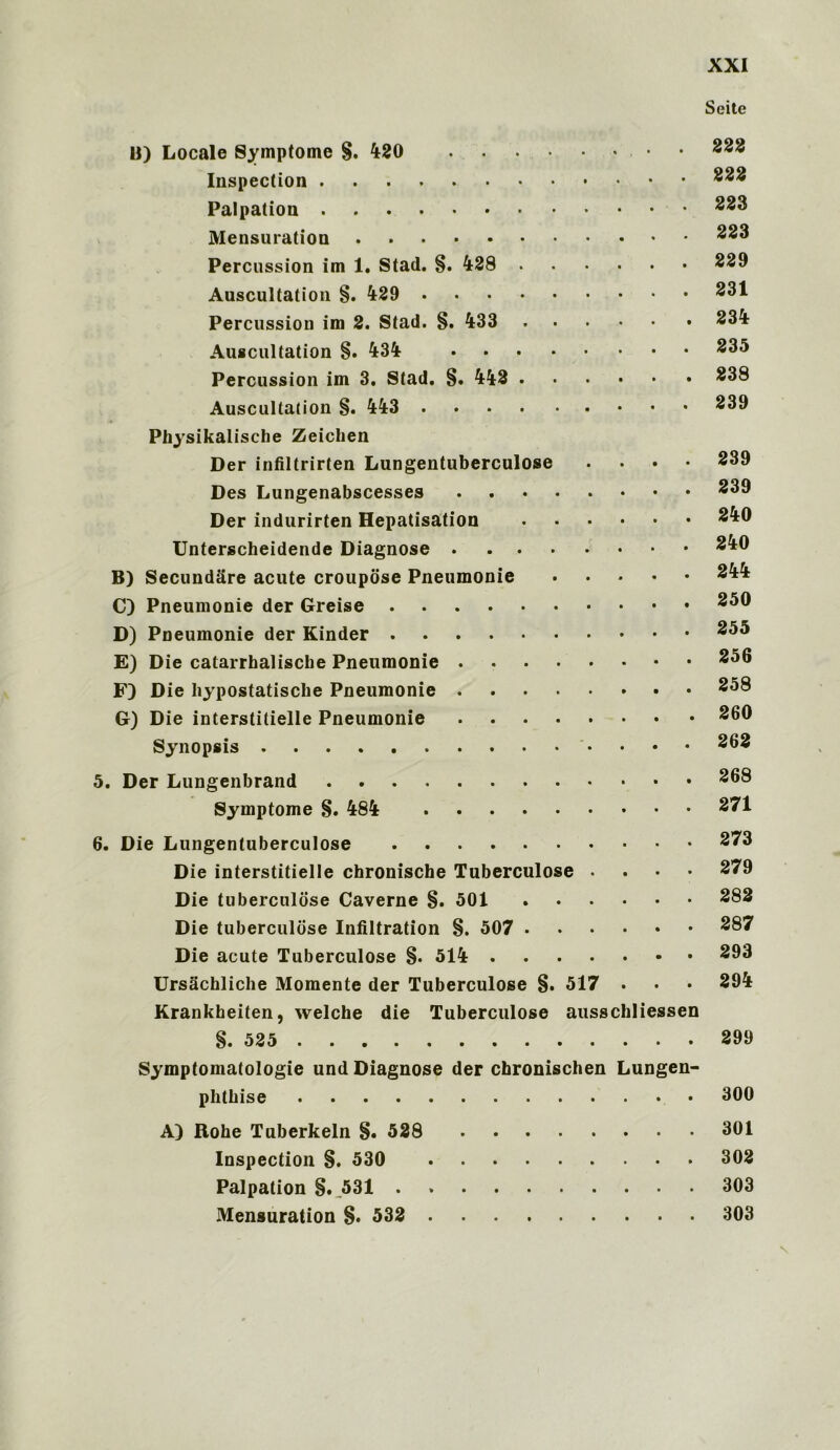 U) Locale Symptome §. 420 • Inspection Palpation Mensuration Percussion im 1. Stad. §. 428 Auscultation §. 429 Percussion im 2. Stad. §. 433 Auscultation §. 434 Percussion im 3. Stad. §. 442 Auscultation §. 443 Physikalische Zeichen Der infiltrirten Lungentuberculose .... Des Lungenabscesses Der indurirten Hepatisation Unterscheidende Diagnose B) Secundare acute croupose Pneumonie C) Pneumonie der Greise D) Pneumonie der Kinder E) Die catarrhalisclie Pneumonie F) Die hypostatiscke Pneumonie G) Die interstitielle Pneumonie Synopsis 5. Der Lungenbrand Symptome §. 484 6. Die Lungentuberculose Die interstitielle chronische Tuberculose . Die tuberculose Caverne §. 501 Die tuberculose Infiltration §. 507 Die acute Tuberculose §. 514 Ursachliche Momente der Tuberculose §. 517 . Krankheiten, welche die Tuberculose ausschliessen §.525 Symptomatologie und Diagnose der chronischen Lungen- phtbise A) Rohe Tuberkeln §. 528 Inspection §. 530 Palpation §. 531 Mensuration §. 532 Seite 222 222 223 223 229 231 234 235 238 239 239 239 240 240 244 250 255 256 258 260 262 268 271 273 279 282 287 293 294 299 300 301 302 303 303