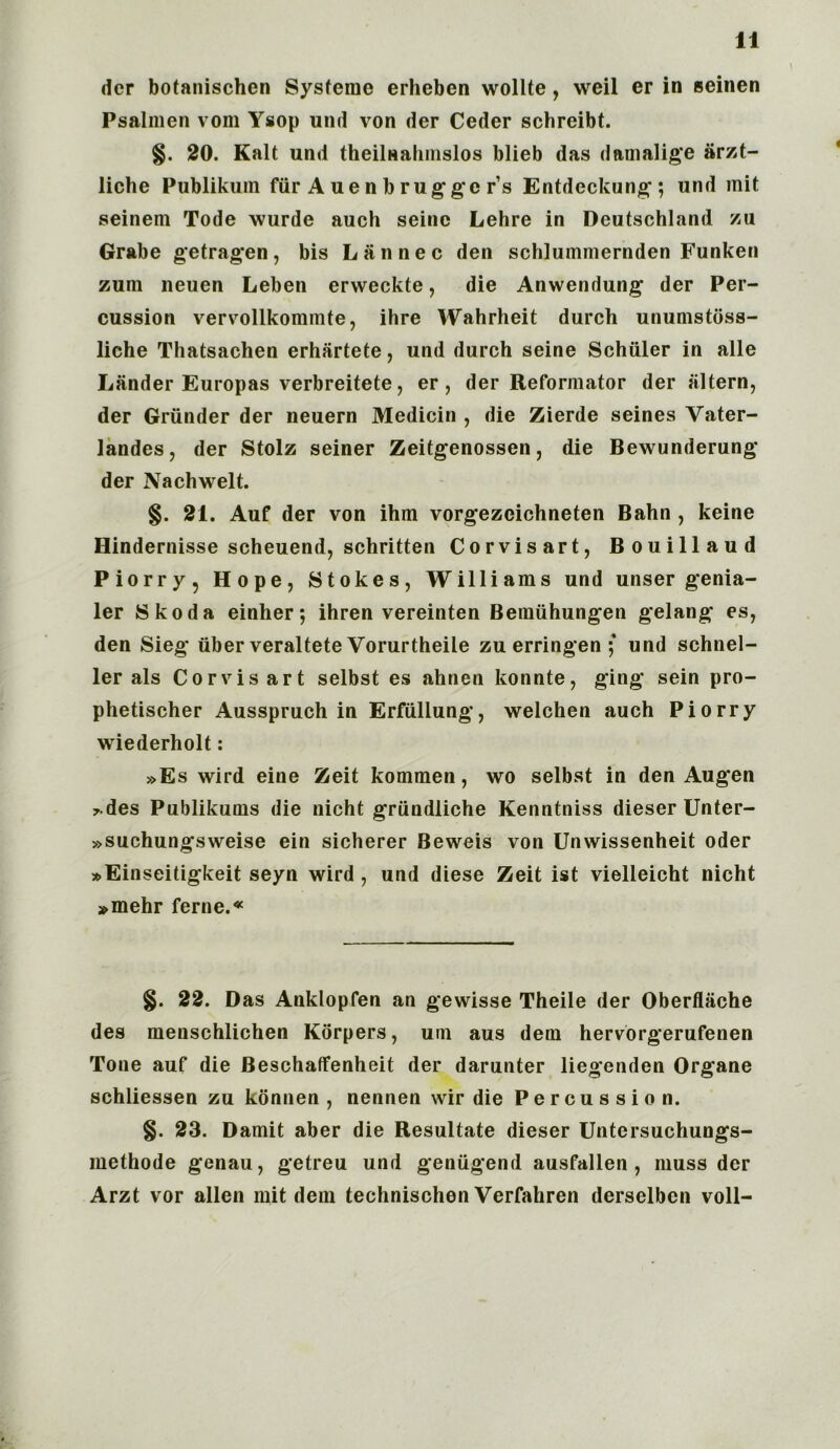 der botanischen Systemc erheben wollte, weil er in seinen Psalmen vom Ysop und von der Ceder schreibt. §. 20. Kalt und theilnahmslos blieb das damalige arzt- liche Publikum fur A ue n b ruggc r’s Entdeckung; und mit seinem Tode wurde auch seine Lehre in Deutschland zu Grabe getragen, bis Lannec den schlummernden Funken zum neuen Leben erweekte, die Anwendung der Per- cussion vervollkommte, ihre Wahrheit durch unumstoss- liche Thatsachen erhartete, und durch seine Schuler in alle Lander Europas verbreitete, er, der Reformator der iiltern, der Griinder der neuern Medicin , die Zierde seines Vater- landes, der Stolz seiner Zeitgenossen, die Bewunderung der Nachwelt. §. 21. Auf der von ihm vorgezeichneten Bahn , keine Hindernisse scheuend, schritten Corvisart, Bouillaud Piorry, Hope, Stokes, Williams und unser genia- ler Skoda einher; ihren vereinten Bemiihungen gelang es, den Sieg iiber veraltete Vorurtheile zu erringen ; und schnel- ler als Corvisart selbst es ahnen konnte, ging sein pro- phetischer Ausspruch in Erfiillung, welchen auch Piorry wiederholt: »Es wird eine Zeit kommen, wo selbst in den Augen 7.des Publikums die nicht griindliche Kenntniss dieser Unter- »suchungsweise ein sicherer Beweis von Unwissenheit oder »Einseitigkeit seyn wird , und diese Zeit ist vielleicht nicht »mehr ferne.« §. 22. Das Anklopfen an gewisse Theile der Oberflache des menschlichen Korpers, um aus dem hervorgerufenen Tone auf die Beschaffenheit der darunter liegenden Organe schliessen zu konnen , nennen wir die Percussion. §. 23. Damit aber die Resultate dieser Untersuchungs- methode genau, getreu und geaugend ausfallen , muss der Arzt vor alien mit dem technischen Verfahren derselben voll-