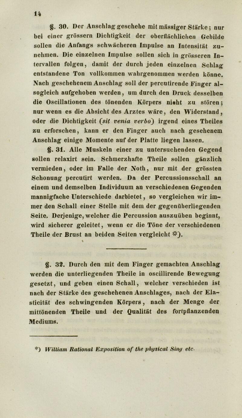 §. 30. Der Anschlag geschehe mit massiger Starke; nur bei einer grossern Dichtigkeit der ober/lachlichen Gebilde sollen die Anfangs schwacheren Impulse an Intensity zu- nehmen. Die einzelnen Impulse sollen sich in grbsseren In- tervallen folgen, damit der durch jeden einzelnen Schlag entstandene Ton vollkommen wahrgenommen werden konne. Nach geschehenem Anschlag soil der percutirende Finger al- sogleich aufgehoben werden, um durch den Druck desselben die Oscillationen des tonenden Korpers nieht zu storen; nur wenn es die Absicht des Arztes ware, den Widerstand, Oder die Dichtigkeit fsit venia verbo~) irgend eines Theiles zu erforschen, kann er den Finger auch nach gesehenem Anschlag einige Momente auf der Platte liegen lassen. §. 31. Alle Muskeln einer zu untersuchenden Gegend sollen relaxirt sein. Schmerzhafte Theile sollen ganzlich vermieden, Oder im Falle der Noth, nur mit der grossten Schonung percutirt werden. Da der Percussionsschall an einem und demselben Individuum an verschiedenen Gegenden mannigfache Unterschiede darbietet, so vergleichen wir im- mer den Schall einer Stelle mit dem der gegeniiberliegenden Seite. Derjenige, welcher die Percussion auszuiiben beginnt, wird sicherer geleitet, wenn er die Tone der verschiedenen Theile der Brust an beiden Seiten vergleicht #). §. 32. Durch den mit dem Finger gemachten Anschlag werden die unterliegenden Theile in oscillirende Bewegung gesetzt, und geben einen Schall, welcher verschieden ist nach der Starke des geschehenen Anschlages, nach der Ela- sticity des schwingenden Kdrpers, nach der Menge der mittonenden Theile und der Qualitat des fortpflanzenden Mediums. *) William Rational Exposition of the physical Siny etc.