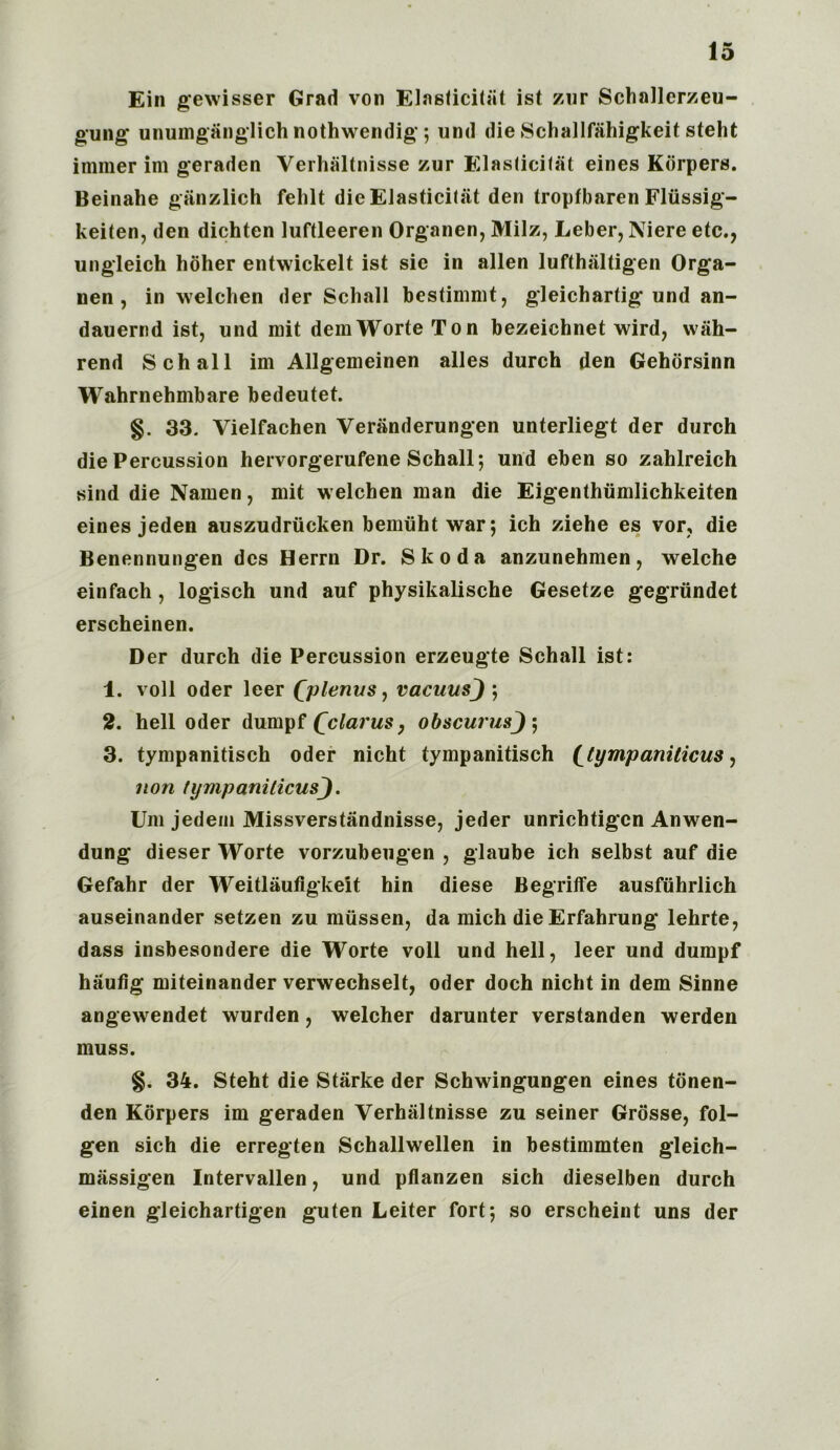 Ein gewisser Grad von Elasticity ist zur Schallerzeu- gung unumganglich nothwendig; und die Schallfahigkeit steht immer im geraden Verhaltnisse zur Elasticity eines Kdrpers. Beinahe ganzlich fehlt die EJasticiliit den troptbaren Fliissig- keiten, den dichten luftleeren Organen, Milz, Leber, Niere etc., ungleich hbher entwickelt ist sic in alien lufthaltigen Orga- nen , in welchen der Schall bestimmt, gleichartig und an- dauernd ist, und mit demWorteTon bezeichnet wird, wah- rend Schall im Allgemeinen alles durch den Gehorsinn Wahrnehmbare bedeutet. §. 33. Vielfachen Veranderungen unterliegt der durch die Percussion hervorgerufene Schall; und eben so zahlreich sind die Namen, mit welchen man die Eigenthiimlichkeiten eines jeden auszudrucken bemuht war; ich ziehe es vor, die Benennungen dcs Herrn Dr. Skoda anzunehmen, welche einfach, logisch und auf physikalische Gesetze gegriindet erscheinen. Der durch die Percussion erzeugte Schall ist: 1. voll Oder leer Qplenus, vacuusj ; 2. hell Oder dumpf Qclarus, obscurus 3. tympanitisch Oder nicht tympanitisch (^tympaniticus, non fympaniticusj. Um jedem Missverstandnisse, jeder unrichtigcn Anwen- dung dieser Worte vorzubeugen , glaube ich selbst auf die Gefahr der Weitlaufigkeit hin diese Begriffe ausfiihrlich auseinander setzen zu miissen, da mich die Erfahrung lehrte, dass insbesondere die Worte voll und hell, leer und dumpf haufig miteinander verwechselt, Oder doch nicht in dem Sinne angewendet wurden, welcher darunter verstanden werden muss. §. 34. Steht die Starke der Schwingungen eines tdnen- den Kdrpers im geraden Verhaltnisse zu seiner Grosse, fol- gen sich die erregten Schallwellen in bestimmten gleich- massigen Intervallen, und pflanzen sich dieselben durch einen gleichartigen guten Leiter fort; so erscheint uns der