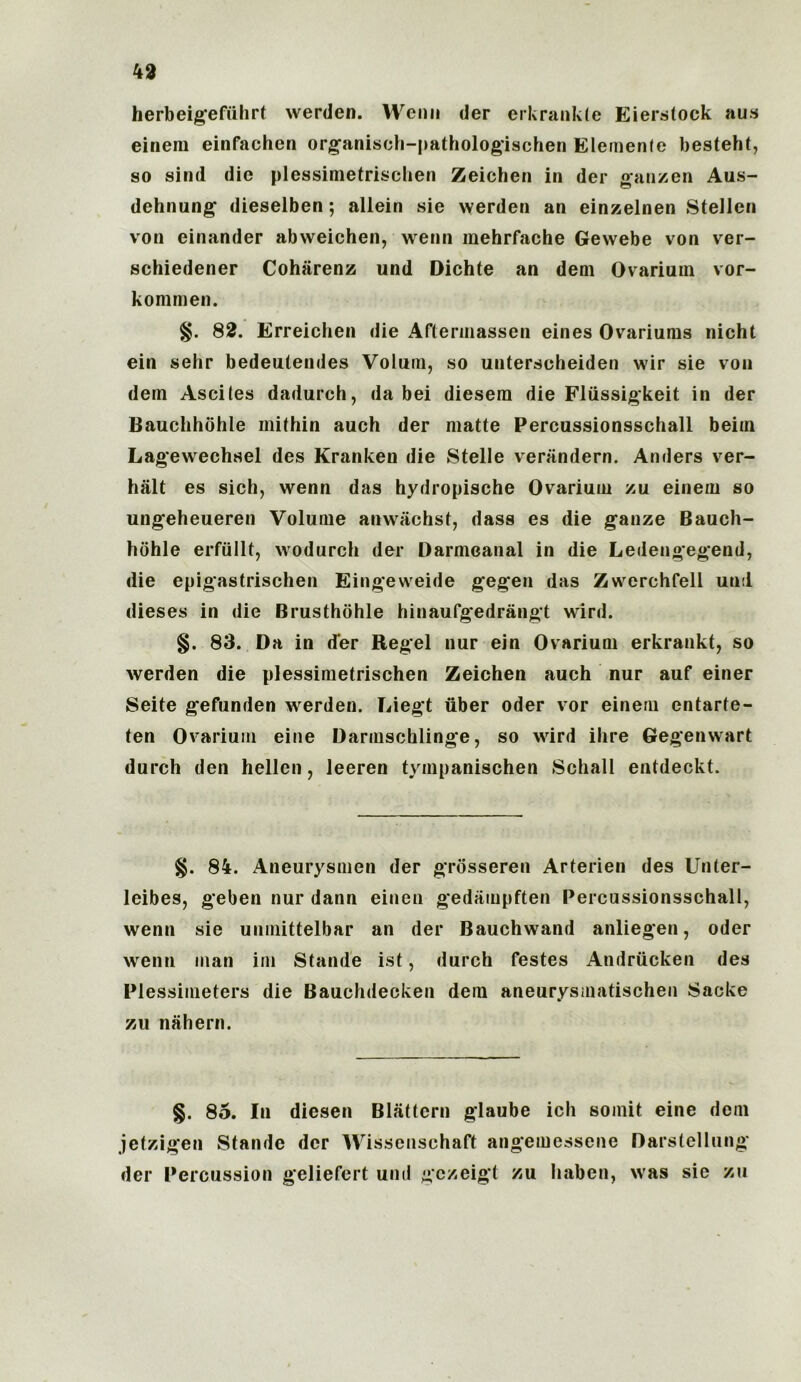 herbeigeffihrt werden. VVenn der erkrankte Eierstock aus eineni einfachen organisch-pathologischen Elemenle besteht, so sind die plessimetrischen Zeichen in der ganzen Aus- dehnung dieselben; allein sie werden an einzelnen Stellen von einander abweichen, wenn mehrfache Gewebe von ver- schiedener Coharenz und Dichte an deni Ovarium vor- kommen. 82. Erreichen die Aftermassen eines Ovariums nicht ein sehr bedeulendes Volum, so unterscheiden wir sie von dem Ascites dadurch, da bei diesem die Fliissigkeit in der Bauchhohle ini thin auch der matte Percussionsschall beim Lagewechsel des Kranken die Stelle verandern. Anders ver- halt es sich, wenn das hydropische Ovarium zu einem so ungeheueren Volume anwiichst, dass es die ganze Bauch- hdhle erfiillt, wodurch der Darmeanal in die Ledengegend, die epigastrischen Eingeweide gegen das Zwerchfell und dieses in die Brusthohle hinaufgedrangt wird. §. 83. Da in d'er Regel nur ein Ovarium erkrankt, so werden die plessimetrischen Zeichen auch nur auf einer Seite gefunden werden. Liegt liber Oder vor einem entarte- ten Ovarium eine Darmschlinge, so wird ilire Gegenwart durch den hellen, leeren tympanischen Schall entdeckt. §. 84. Aneurysmen der grosseren Arterien des Unter- leibes, geben nur dann eineu gedainpften Percussionsschall, wenn sie unmittelbar an der Bauchwand anliegen, oder wenn man im Stande ist, durch festes Andrttcken des Plessimeters die Bauchdecken dem aneurysiiiatischen Sacke zu nahern. §. 85. In diesen Bliittcrn glaube ich somit eine dem jetzigen Stande der Wissenschaft angemessene Darstellung der Percussion geliefert und gczeigt zu haben, was sie zu