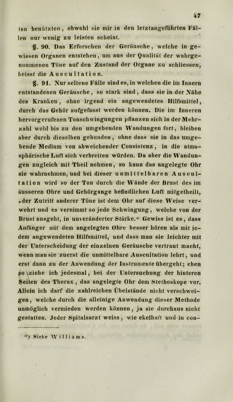 47 fen beniitzten , obwohl sic mir in den lefztangefiihrten Fal- len nur wenig* zu leisten scheint. §. 90. Das Erforschen der Geriiusche, welche in gc- wissen Organen entstehen, uni aus der Qualitat der wahrge- nommenen Tone auf den Zusfand der Organe zu schliessen, heisst die Auscultation. §. 91. Nur seltene Falle sind es, in welchen die iin Innern entstandenen Geriiusche, so stark sind, dass sie in der Nahe des Kranken, ohne irgend ein angewendetes Hilfsmittel, durch das Gehor aufgefasst werden kdnnen. Die im Inneren hervorgerufenen Tonschwingungen pflanzen sich in derMehr- zahl wolil bis zu den umgebenden Wandungen fort, bleiben aber durch dieselben gebunden, ohne dass sie in das umge- bende Medium von abweichender Consistenz, in die atmo- spharische Luft sich verbreiten wiirden. Da aber die Wandun- gen zugleich mit Theil nehmen, so kann das angelegte Ohr sie walirnehmen, und bei dieser unmittelbaren Auscul- tation wird so der Ton durch die Wande der Brust des im ausseren Ohre und Gehorgange befindlichen Luft mitgetheilt, »der Zutritt anderer Tone ist dem Ohr auf diese Weise ver- wehrt und es vernimint so jede Schwingung, welche von der Brust ausgehf, in unveranderter Starke.« Gewiss ist es, dass Anfanger mit dem angelegten Ohre besser horen als mit ie- dem angewendeten Hilfsmittel, und dass man sie leichter mit der Unterscheidung der einzelnen Gerausche vertraut macht, wennmansie zuerst die unmittelbare Auscultation lehrt, und erst dann zu der Anwendung der Instrumente ubergeht; eben so ,ziehe ich jedesmal, bei der Untersuchung der hinteren Seiten des Thorax , das angelegfe Ohr dem Stethoskope vor. Allein ich darf die zahlreichen Ubelstande nicht verschwei- gen, welche durch die alleinige Anwendung dieser Methode unmoglich vermieden werden kdnnen, ja sie durchaus nicht gestatten. Jeder Spitalsarzt weiss, wie ekelhaft und in con-