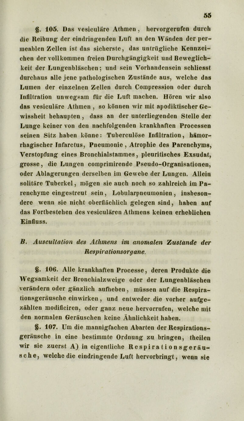 §. 105. Das vesiculiire Athmen, hervorgerufen durch die Reibung der eindringenden Luft an den Wiinden dcr per- meablen Zellen ist das sicherste, das untriigliche Kennzei- chen der vollkommen freien Durchgiingigkeit und Beweglich- keit der Lungenblaschen; und sein Vorhandensein schliesst durchaus alle jene pathologischen Zustande aus, welche das Lumen der einzelnen Zellen durch Compression Oder durch Infiltration unwegsam fiir die Luft machen. Horen wir also das vesiculiire Athmen , so konnen wir mit apodiktischer Ge- wissheit behaupten , dass an der unterliegenden Stelle der Lunge keiner von den nachfolgenden krankhaften Processen seinen Sitz haben konne: Tuberculdse Infiltration, hamor- rhagischer Infarctus, Pneumonie , Atrophie des Parenchyma, Verstopfung eines Bronchialstammes, pleuritisches Exsudat, grosse, die Lungen comprimirende Pseudo-Organisationen, Oder Ablagerungen derselben im Gewebe der Lungen. Allein solitare Tuberkel, mogen sie auch noch so zahlreich im Pa- renchyme eingestreut sein, Lobularpneumonien , insbeson- dere wenn sie nicht oberflachlich gelegen sind, haben auf das Fortbestehen des vesiculiiren Athmens keinen erheblichen Einfiuss. B. Auscultation des Athmens im anomalen Zustande der Respirationsorgane. §. 106. Alle krankhaften Processe, deren Produkte die Wegsamkeit der Bronchialzweige Oder der Lungenblaschen verandern Oder ganzlich aufheben , miissen auf die Respira- tionsgerausche einwirken, und entweder die vorher aufge- zahlten modificiren, oder ganz neue hervorrufen, welche mit den normalen Gerauschen keine Ahnlichkeit haben. §. 107. Um die mannigfachen Abarten der Respirations- geriiusche in eine bestimmte Ordnung zu bringen, theilen wir sie zuerst A) in eigentliche Respirationsgerau- sche, welche die eindringende Luft hervorbringt, wenn sie