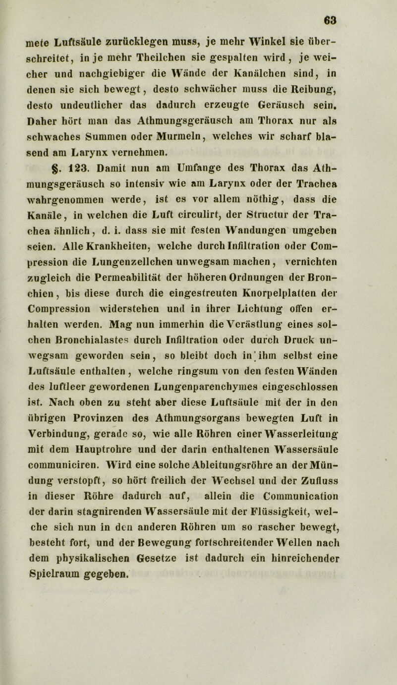 mete Luftsaule zuriicklegen muss, je mehr Winkel sie uber- schreitet, in je mehr Theilchen sie gespalten wird, je wei- cher und nachgiebiger die Wiinde der Kanalchen sind, in denen sie sich bewegt, desto schwiicher muss die Reibung, desto undeutlicher das dadurch erzeugte Gerausch sein. Daher hurt man das Athmungsgerausch am Thorax nur als schwaches Summen oder Murraeln, welches wir scharf bla- send am Larynx vernehmen. §. 123. Damit nun am Umfange des Thorax das Ath- mungsgerausch so intensiv wie am Larynx Oder der Trachea wahrgenommen werde, ist es vor allem nothig, dass die Kanale, in welchen die Luft circulirt, der Structur der Tra- chea ahnlich, d. i. dass sie mit festen Wandungen umgeben seien. Alle Krankheiten, welche durch Infiltration oder Com- pression die Lungenzellchen unwegsam machen , vernichten zugleich die Permeabilitat dcr hoheren Ordnungen derBron- chien, bis diese durch die eingestreuten Knorpelplatten der Compression widerstelien und in ihrer Lichtung offen er- halten werden. Mag nun immerhin die Vcrastlung eines sol- chen Bronchialastes durch Infiltration oder durch Druck un- wegsam geworden sein, so bleibt doch in'ihm selbst eine Luftsaule enthalten , welche ringsum von den festen Wanden des luftleer gewordenen Lungenparenchymes eingeschlossen ist. Nach oben zu steht aber diese Luftsaule mit der in den ubrigen Provinzen des Athmungsorgans bewegten Luft in Verbindung, gerade so, wie alle Rohren einer Wasserleitung mit dem Hauptrohre und der darin enthaltenen Wassersaule communiciren. Wird eine solche Ableitungsrohre an derMiin- dung verstopft, so hort freilich der Wechsel und der Zufiuss in dieser Rohre dadurch auf, allein die Communication der darin stagnirenden Wassersaule mit der Fliissigkeit, wel- che sich nun in den anderen Rohren urn so rascher bewegt, besteht fort, und der Bewcgung fortschreitender Wellen nach dem physikalischen Gesetze ist dadurch ein hinreichender Spielraum gegeben.