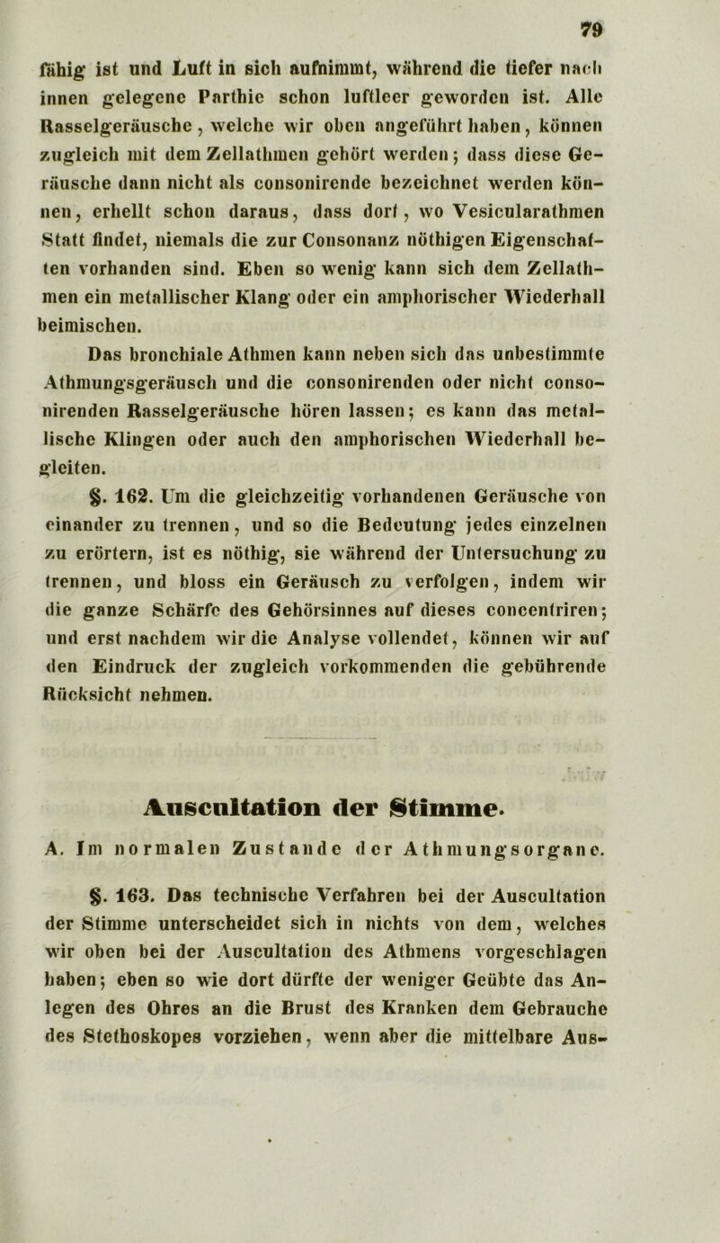 fiihig ist und Luft in sich aufnimmt, wahrend die tiefer nach innen gelegene Parthic schon luftleer gewordcn ist. Alle Rasselgeriiuschc , welche wir oben angefiihrt haben, konnen zugleich mit dem Zellathmen gehort werden ; dass diese Ge- rausche dann nicht als consonircnde bezeichnet werden kon- nen, erhellt schon daraus, dass dorf, wo Vesicularathraen Statt findet, niemals die zur Consonanz nothigen Eigenschaf- ten vorhanden sind. Eben so wenig kann sich dem Zellath- men ein metallischer Klang Oder ein ainphorischer Wiederhall beimischen. Das bronchiale Athmen kann neben sich das iinbestimmte Athmungsgerausch und die consonirenden oder nicht conso- nirenden Rasselgerausche horen lassen; es kann das mctal- lische Klingen oder auch den amphorischen Wiederhall be- gleiten. §. 162. Um die gleichzeitig vorhandenen Gerausche von einander zu trennen, und so die Bedeutung jedes einzelnen zu erortern, ist es nothig, sie wahrend der Unlersuchung zu trennen, und bloss ein Gerausch zu verfolgen, indem wir die ganze Scharfc des Gehorsinnes auf dieses concentriren *, und erst nachdem wir die Analyse vollendet, konnen wir auf den Eindruck der zugleich vorkommenden die gebtihrende Riioksicht nehmen. Auscnltation der Stiinme. A. Im normalen Zustande der Athmungsorgane. §. 163. Das technische Verfahren bei der Auscultation der Stimme unterscheidet sich in nichts von dem, welches wir oben bei der Auscultation des Athmens vorgeschiagen haben; eben so wie dort diirfte der weniger Geiibte das An- legen des Ohres an die Brust des Kranken dem Gebrauche des Stethoskopes vorziehen, wenn aber die mittelbare Aus»