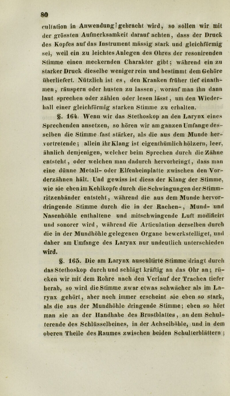 culfation in Anwendung; gebracht wild, so sollen wir mit der grbssten Aufmerksamkeit darauf achten, dass der Druck des Kopfes auf das Instrument massig stark und gleichformig sei, weil ein zu leichtes Anlegen des Ohres der resonirenden Stimme einen meckernden Charakter gibt; wahrend ein zu starker Druck dieselbe wenigerrein und bestimmt demGehore iiberliefert. Niitzlich ist es , den Kranken friiher tief einath- men, rauspern oder liusten zu lassen , worauf man ihn dann laut sprechen Oder zahlen oder lesen liisst, um den Wiedcr- hall einer gleichformig starken Stimme zu erhalten. $$. 164. Wenn wir das Stethoskop an den Larynx eines Sprechenden ansetzen, so horen wir am ganzen Umfange des- selben die Stimme fast starker, als die aus dem Munde her- vortretende; allein ihrKlang ist eigenthumlichhblzern, leer, ahnlich demjenigen, wclcher beim Sprechen durch die Zahne entsteht, oder welchen man dadurch hervorbringt, dass man eine diinne Metall- oder Elfenbeinplatte zwischen den Vor- derzahnen halt. Und gewiss ist diess der Klang der Stimme, wie sie ebenimKehlkopfe durch die Schwingungen derStimm- ritzenbander entsteht, wahrend die aus dem Munde hervor- dringende Stimme durch die in der Rachen-, Mund- und Nasenhohle enthaltene und mitschwingende Luft modificirt und sonorer wird, wahrend die Articulation derselben durch die in der Mundhohle gelegenen Organe bewerkstelliget, und daher am Umfange des Larynx nur undeutlich unterschieden wird. 165. Die am Larynx auscultirte Stimme dringt durch das Stethoskop durch und schliigt kraftig an das Ohr an; rii- cken wir mit dem Rohre nach den Verlauf der Trachea tiefer herab, so wird die Stimme zwar etwas schwiicher als im La- rynx gehdrt, aber noch immer erscheint sie eben so stark, als die aus dcr Mundhohle dringende Stimme; eben so hbrt man sie an der Ilandhabe des Brustblattes, an dem Schul- tcrende des Schliisselbeines, in der Achselhdhle, und in dem oberen Theile des Raumes zwischen beiden Schulterbliittern ;