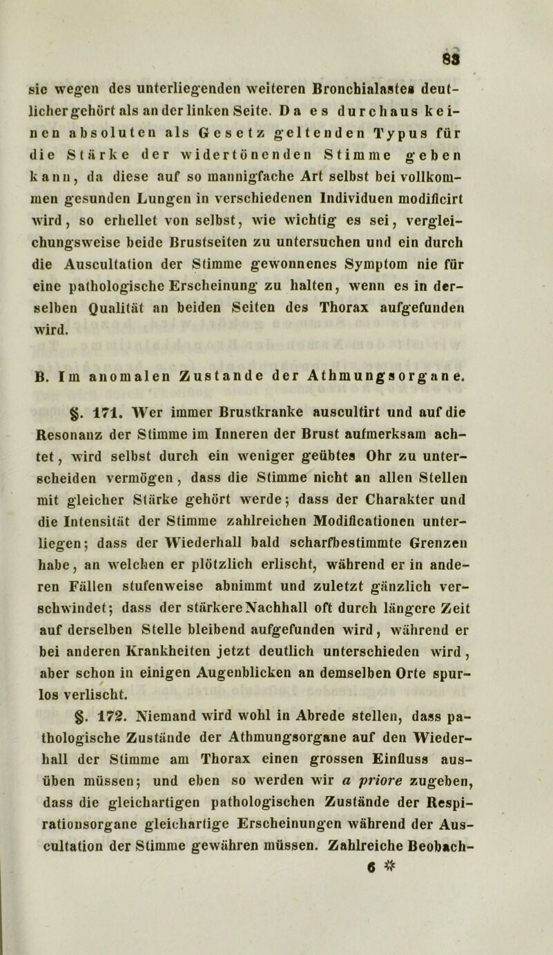 4 sie wegen des unterliegenden weiteren Bronchialastes deut- lichergchort als anderlinken Seite. Da es durchaus kei- nen absoluten als Gesetz geltenden Typus fiir die Starke der widertonenden Stimine geben kann, da diese auf so mannigfache Art selbst bei vollkom- men gesunden Lungen in versehiedenen lndividuen modificirt wird, so erhellet von selbst, wie wichtig es sei, verglei- chungsweise beide Brustseiten zu untersuchen und ein durch die Auscultation der Stirame gewonnenes Symptom nie fiir eine pathologische Erscheinung zu halten, wenn es in der- selben Qualitat an beiden Seiten des Thorax aufgefunden wird. B. Im anomalen Zustande der Athmungsorgane. §. 171. Wer immer Brustkranke auscultirt und auf die Resonanz der Stimme im Inneren der Brust aufmerksam ach- tet, wird selbst durch ein weniger geubtes Ohr zu unter- scheiden vermogen, dass die Stimme nicht an alien Stellen mit gleicher Starke gehort werde 5 dass der Charakter und die Intensitiit der Stimme zahlreichen Modificationen unter- liegen; dass der Wiederhall bald scharfbestimmte Grenzen habe, an welchen er plotzlich erlischt, wahrend er in ande- ren Fallen stufenweise abnimmt und zuletzt ganzlich ver- schwindet; dass der starkereNachhall oft durch liingere Zeit auf derselben Stelle bleibend aufgefunden wird, wahrend er bei anderen Krankheiten jetzt deutlich unterschieden wird , aber schon in einigen Augenblicken an demselben Orte spur- los verlischt. §. 172. Niemand wird wohl in Abrede stellen, dass pa- thologische Zustande der Athmungsorgane auf den Wieder- hall der Stimme am Thorax einen grossen Einfluss aus- iiben miissen4, und eben so werden wir a priore zugeben, dass die gleichartigen pathologischen Zustande der Respi- rationsorgane gleichartige Erscheinungen wahrend der Aus- cultation der Stimme gewiihren miissen. Zahlreiche Beobach- 6 #