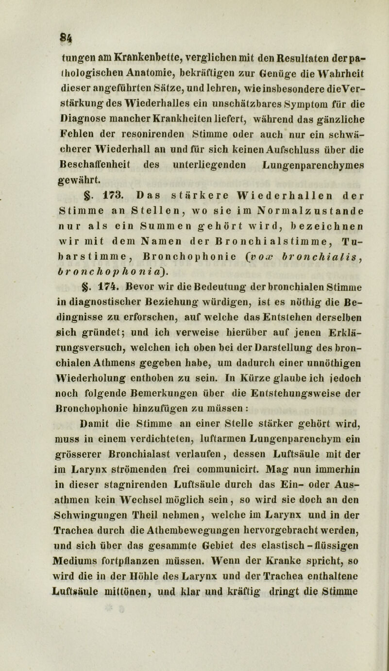 tungen am Krankenbette, verglichen mit den Resultaten derpa- ihologischen Anatomie, bekrafligen zur Geniige dieWahrheit dieser angefiihrten Satze, und lehren, wieinsbesondere dieVer- stiirkungdes Wiederhalles ein unschiitzbares Symptom fiir die Diagnose mancherKrankheitenliefert, wiihrend das ganzliche Fehlen der resonirenden Stimme Oder aueh nur ein schwa- eherer Wiederhall an und fiir sich keinen Aufschluss iiber die Beschalfenheit des unterliegenden Lungenparenchymes gewiihrt. §. 173. Das stark ere Wiederhallen der Stimme an Stellen, wo sie im Normalzustande nur als ein Sum men gehort wird, bezeichnen wir mit dem Namen der B r o nchi als timme, Tu- barstimme, Bronchophonie (vox bronchialis, Or one hop ho ni a). §. 174. Bevor wir die Bedeutung der bronchialen Stimme in diagnostischer Beziehung wiirdigen, ist es nothig die Be- dingnisse zu erforschen, auf welche das Entstehen derselben sich griindet; und ich verweise Member auf jenen Erkla- rungsversuch, welchen ich oben bei der Darstellung des bron- chialen Athmens gegeben habe, um dadurch einer unnothigen Wiederholung enthoben zu sein. In Kiirze glaube ich iedoch noch folgende Bemerkungen iiber die Entstehungsweise der Bronchophonie hinzufiigen zu miissen : Damit die Stimme an einer Stelle starker gehort wird? muss in einem verdichteten, luftarmen Lungenparenchym ein grosserer Bronchialast verlaufen, dessen Luftsiiule mit der im Larynx stromenden frei communicirt. Mag nun immerhin in dieser stagnirenden Luftsiiule durch das Ein- Oder Aus- athmen kein Wechsel moglich sein, so wird sie doch an den Schwingungen Theil nehmen, welche im Larynx und in der Trachea durch die Athembewegungen hervorgebracht werden, und sich iiber das gesammte Gebiet des elastisch-fliissigen Mediums fortpflanzen miissen. Wenn der Kranke spricht, so wird die in der Hohle des Larynx und der Trachea enthaltene Luftsiiule mittonen ? und klar und kriiftig dringt die Stimme