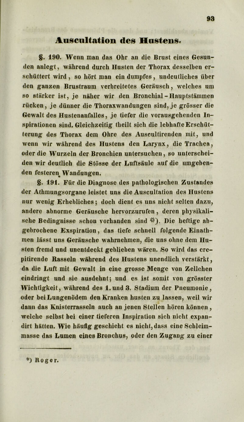 Auscultation des Hustons. §. 190. Wenn man das Ohr an die Brust eines Gesun- den anlegt, wahrend durch Husten der Thorax desselben er- schiittert wird , so liort man ein dumpfes, undeutliches uber den ganzen Brustraum verbreitetes Gerausch, welches uni so starker ist, je naher wir den Bronchial-Hauptstammen riicken, je diinner die Thoraxwandungen sind, je grosser die Gewalt des Hustenanfalles, je tiefer die vorausgehenden In- spirationen sind. Gleichzeitig theilt sich die lebhafteErschiit- terung des Thorax dem Ohre des Auscultirenden mit, und wenn wir wahrend des Hustens den Larynx, die Trachea, Oder die Wurzeln der Bronchien untersuchen, so unterschei- den wir deutlich die Stbsse der Luftsaule auf die umgeben- den festeren Wandungen. §. 191. Fiir die Diagnose des pathologischen Zustandes der Athmungsorgane leistet uns die Auscultation des Hustens nur wenig Erhebliches; doch dient es uns nicht selten dazu, andere abnorme Gerausche hervorzurufen, deren physikali- sche Bedingnisse schon vorhanden sind #). Die heftige ab~ gebrochene Exspiration, das tiefe schnell folgende Einath- men lasst uns Gerausche wahrnehmen, die uns ohne dem Hu- sten fremd und unentdeckt geblieben waren. So wird das cre- pitirende Rasseln wahrend des Hustens unendlich verstarkt, da die Luft mit Gewalt in eine grosse Menge von Zellehen eindringt und sie ausdehnt; und es ist somit von grosster Wichtigkeit, wahrend des l.und 3. Stadium der Pneumonic, Oder beiLungenddem den Kranken husten zu lassen, weil wir i dann das Knisterrasseln auch an jenen Stellen horen kbnnen , welche selbst bei einer tieferen Inspiration sich nicht expan- dirt hatten. Wie hauflg geschieht es nicht, dass eine Schleim- masse das Lumen eines Bronchus, Oder den Zugang zu einer *) Roger.