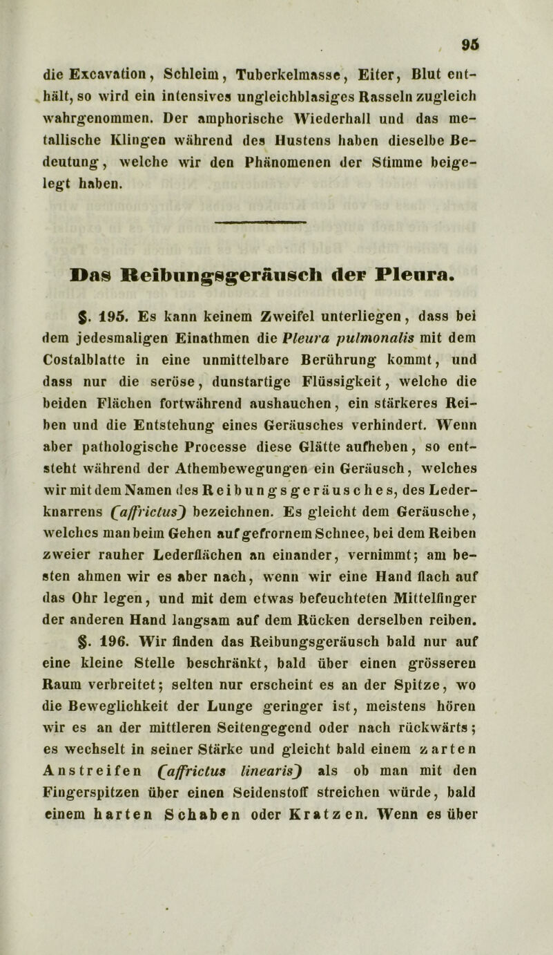 die Excavation, Schleim, Tuberkelmasse, Eiter, Blut ent- lu'ilt, so wird ein intensives ungleichblasiges Easseln zugleich wahrgenoramen. Der amphorische Wiederhall und das me- tallische Klingeo wiihrend des Hustens liaben dieselbe Be- deutung, welche wir den Phanomenen der Stirame beige- legt haben. Has Reibungsgeraiisch der Pleura. $. 195. Es kann keinem Zweifel unterliegen, dass bei dem jedesmaligen Einathmen die Pleura pulmonalis mit dem Costalblatte in eine unmittelbare Bertihrung kommt, und dass nur die serose, dunstartige Fliissigkeit, welche die beiden Flachen fortwahrend aushauchen, ein starkeres Rei- ben und die Entstehung eines Gerausches verhindert. Wenn aber pathologische Processe diese Glatte aufheben, so ent- steht wahrend der Athembewegungen ein Gerausch, welches wir mitdemNamen des Reib un gs g era us c hes, des Leder- knarrens QaffrictusJ bezeichnen. Es gleicht dem Gerausche, welches manbeim Gehen aufgefrornemSchnee, bei dem Reiben zweier rauher Lederflachen an einander, vernimmt*, am be- aten ahmen wir es aber nach, wenn wir eine Hand ilach auf das Ohr legen, und mit dem etwas befeuchteten Mittelflnger der anderen Hand langsam auf dem Rucken derselben reiben. §. 196. Wir linden das Reibungsgerausch bald nur auf eine kleine Stelle beschrankt, bald fiber einen grdsseren Raum verbreitet; selten nur erscheint es an der Spitze, wo die Beweglichkeit der Lunge geringer ist ? meistens horen wir es an der mittleren Seitengegcnd Oder nach rfickwarts; es wechselt in seiner Starke und gleicht bald einem zarten Anstreifen Qaffrictus linearis) als ob man mit den Fingerspitzen fiber einen Seidenstoff streichen wfirde, bald einem harten Schaben Oder Kratzen. Wenn es fiber