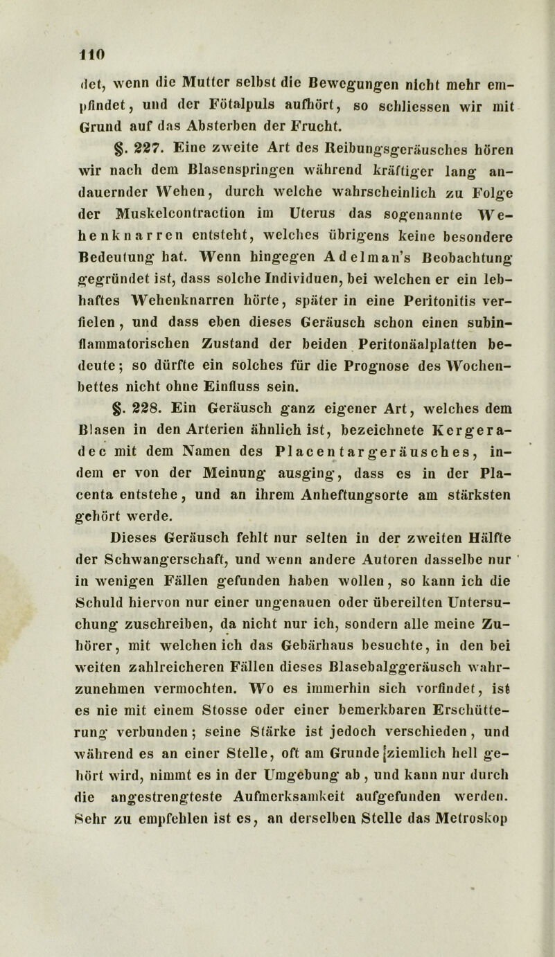 dct, wenn die Mutter selbst die Bewcgungen nicht mehr em- pfindet, und dcr Fbtalpuls aufhort, so schliessen wir mit Grund auf das Absterben der Frucht. §. 227. Eine zweite Art des Reibungsgeriiusches horen wir nach dem Blasenspringen wahrend kraftiger lang an- dauernder Wehen, durch welche wahrscheinlich zu Folge der Muskelcontraction ini Uterus das sogenannte We- henknarren cntsteht, welches iibrigens keine besondere Bedeutung hat. Wenn hingegen Adelman’s Beobachtung gegriindet ist, dass solche Individuen, bei welchen er ein leb- haftes Wehenknarren horte, spiiter in eine Peritonitis ver- fielen , und dass eben dieses Gerausch schon einen subin- flammatorischen Zustand der beiden Peritonaalplatten be- deute 5 so diirfte ein solches fur die Prognose des Wochen- bettes nicht ohne Einfluss sein. §. 228. Ein Gerausch ganz eigener Art, welches dem Blasen in den Arterien iihnlich ist, bezeichnete Kergera- dec mit dem Namen des Placen targerausches, in- dem er von der Meinung ausging, dass es in der Pla- centa entstehe, und an ihrem Anheftungsorte am starksten gehort werde. Dieses Gerausch fehlt nur selten in der zweiten Hiilfte der Schwangerschaft, und wenn andere Autoren dasselbe nur in wenigen Fallen gefunden haben wollen, so kann ich die Schuld hiervon nur einer ungenauen Oder iibereilten Untersu- chung zuschreiben, da nicht nur ich, sondern alle meine Zu- horer, mit welchen ich das Gebarhaus besuchte, in den bei weiten zahlreicheren Fallen dieses Blasebalggerausch wahr- zunehmen vermochten. Wo es immerhin sich vorfindet, ist cs nie mit einem Stosse Oder einer bemerkbaren Erschiitte- rung verbunden; seine Starke ist jedoch verschieden , und wahrend es an einer Stelle, oft am Grunde [ziemlich hell ge- hort wird, nimmt es in der Umgebung ab , und kann nur durch die angestrengteste Aufmerksamkeit aufgefunden werden. Sehr zu empfelilen ist es, an derselbeu Stelle das Metroskop